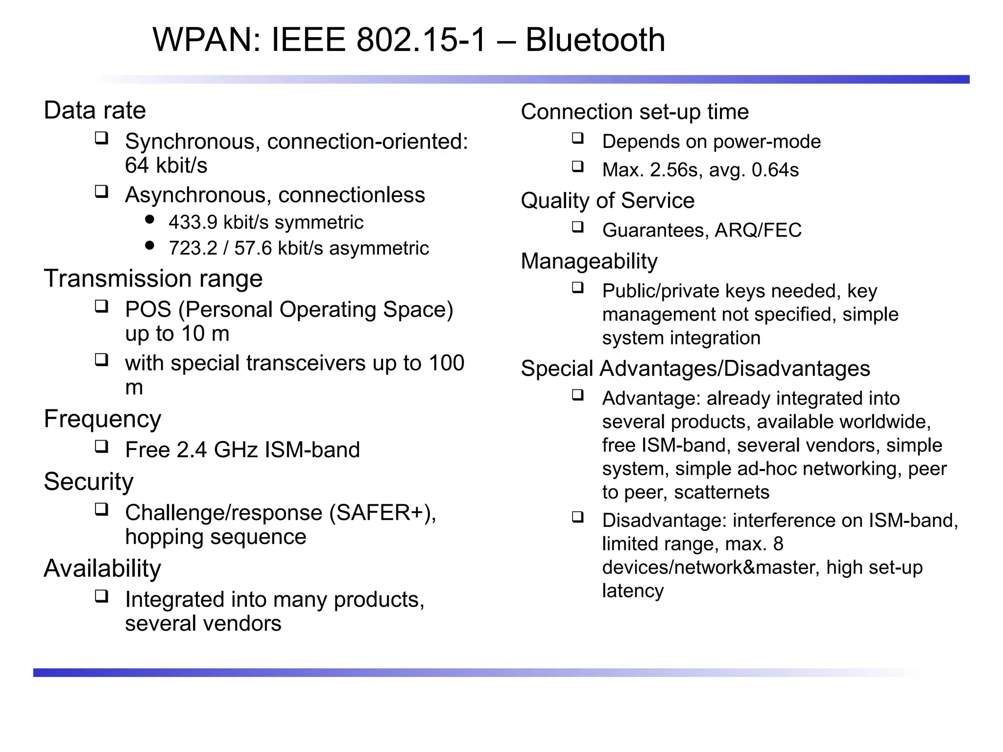 WPAN: IEEE 802.15-1 – Bluetooth
Data rate
 Synchronous, connection-oriented:
64 kbit/s
 Asynchronous, connectionless
 433.9 kbit/s symmetric
 723.2 / 57.6 kbit/s asymmetric
Transmission range
 POS (Personal Operating Space)
up to 10 m
 with special transceivers up to 100
m
Frequency
 Free 2.4 GHz ISM-band
Security
 Challenge/response (SAFER+),
hopping sequence
Availability
 Integrated into many products,
several vendors
Connection set-up time
 Depends on power-mode
 Max. 2.56s, avg. 0.64s
Quality of Service
 Guarantees, ARQ/FEC
Manageability
 Public/private keys needed, key
management not specified, simple
system integration
Special Advantages/Disadvantages
 Advantage: already integrated into
several products, available worldwide,
free ISM-band, several vendors, simple
system, simple ad-hoc networking, peer
to peer, scatternets
 Disadvantage: interference on ISM-band,
limited range, max. 8
devices/network&master, high set-up
latency
 