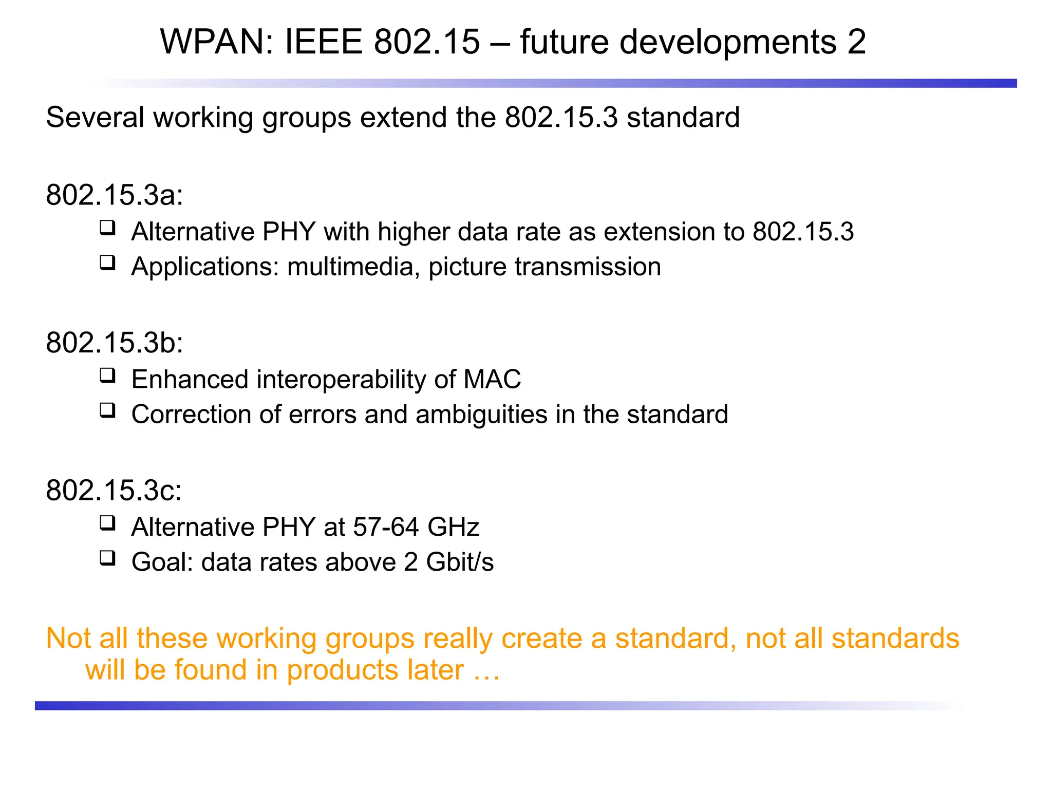 WPAN: IEEE 802.15 – future developments 2
Several working groups extend the 802.15.3 standard
802.15.3a:
 Alternative PHY with higher data rate as extension to 802.15.3
 Applications: multimedia, picture transmission
802.15.3b:
 Enhanced interoperability of MAC
 Correction of errors and ambiguities in the standard
802.15.3c:
 Alternative PHY at 57-64 GHz
 Goal: data rates above 2 Gbit/s
Not all these working groups really create a standard, not all standards
will be found in products later …
 