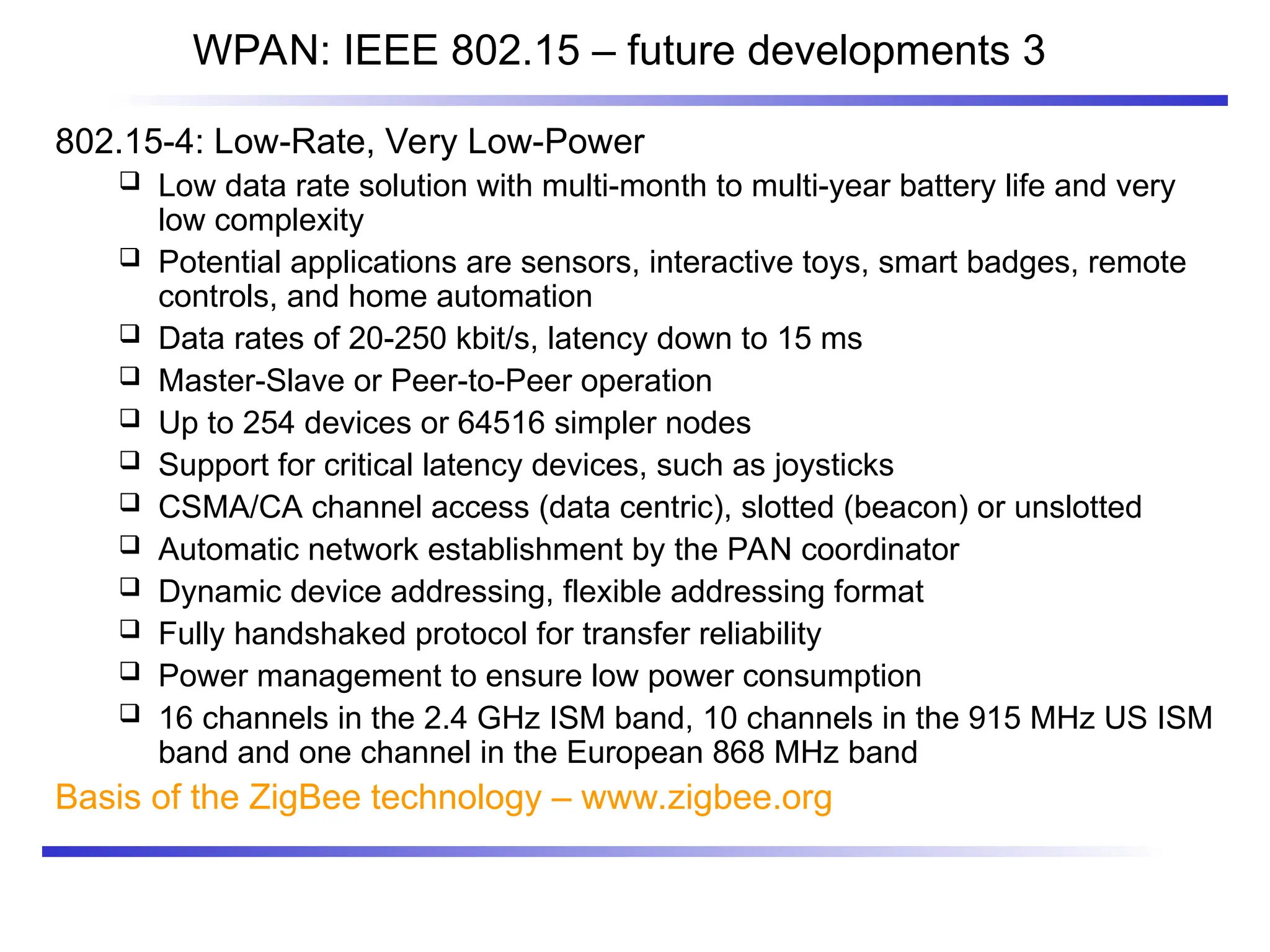 WPAN: IEEE 802.15 – future developments 3
802.15-4: Low-Rate, Very Low-Power
 Low data rate solution with multi-month to multi-year battery life and very
low complexity
 Potential applications are sensors, interactive toys, smart badges, remote
controls, and home automation
 Data rates of 20-250 kbit/s, latency down to 15 ms
 Master-Slave or Peer-to-Peer operation
 Up to 254 devices or 64516 simpler nodes
 Support for critical latency devices, such as joysticks
 CSMA/CA channel access (data centric), slotted (beacon) or unslotted
 Automatic network establishment by the PAN coordinator
 Dynamic device addressing, flexible addressing format
 Fully handshaked protocol for transfer reliability
 Power management to ensure low power consumption
 16 channels in the 2.4 GHz ISM band, 10 channels in the 915 MHz US ISM
band and one channel in the European 868 MHz band
Basis of the ZigBee technology – www.zigbee.org
 