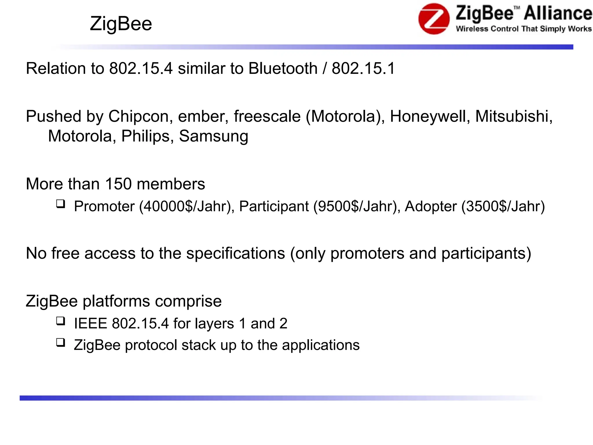 ZigBee
Relation to 802.15.4 similar to Bluetooth / 802.15.1
Pushed by Chipcon, ember, freescale (Motorola), Honeywell, Mitsubishi,
Motorola, Philips, Samsung
More than 150 members
 Promoter (40000$/Jahr), Participant (9500$/Jahr), Adopter (3500$/Jahr)
No free access to the specifications (only promoters and participants)
ZigBee platforms comprise
 IEEE 802.15.4 for layers 1 and 2
 ZigBee protocol stack up to the applications
 