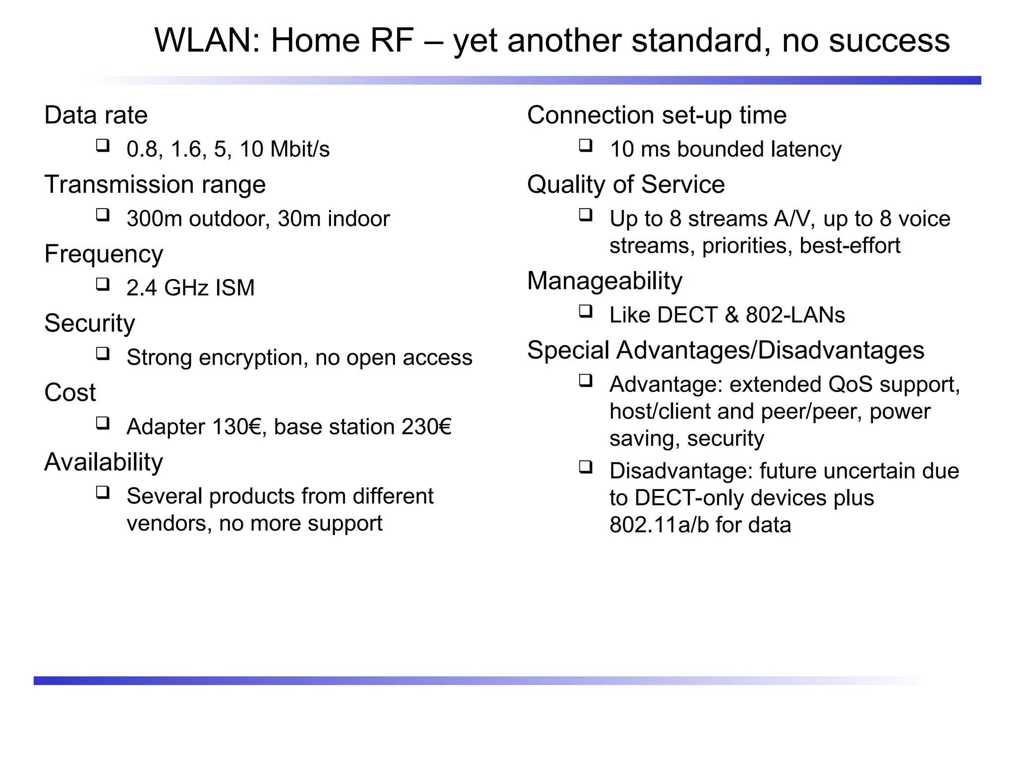 WLAN: Home RF – yet another standard, no success
Data rate
 0.8, 1.6, 5, 10 Mbit/s
Transmission range
 300m outdoor, 30m indoor
Frequency
 2.4 GHz ISM
Security
 Strong encryption, no open access
Cost
 Adapter 130€, base station 230€
Availability
 Several products from different
vendors, no more support
Connection set-up time
 10 ms bounded latency
Quality of Service
 Up to 8 streams A/V, up to 8 voice
streams, priorities, best-effort
Manageability
 Like DECT & 802-LANs
Special Advantages/Disadvantages
 Advantage: extended QoS support,
host/client and peer/peer, power
saving, security
 Disadvantage: future uncertain due
to DECT-only devices plus
802.11a/b for data
 