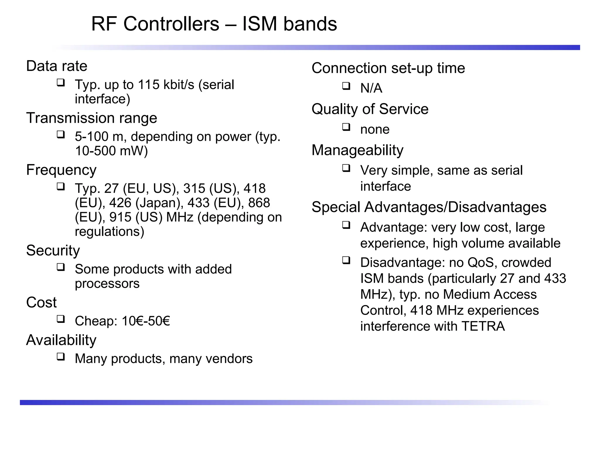 RF Controllers – ISM bands
Data rate
 Typ. up to 115 kbit/s (serial
interface)
Transmission range
 5-100 m, depending on power (typ.
10-500 mW)
Frequency
 Typ. 27 (EU, US), 315 (US), 418
(EU), 426 (Japan), 433 (EU), 868
(EU), 915 (US) MHz (depending on
regulations)
Security
 Some products with added
processors
Cost
 Cheap: 10€-50€
Availability
 Many products, many vendors
Connection set-up time
 N/A
Quality of Service
 none
Manageability
 Very simple, same as serial
interface
Special Advantages/Disadvantages
 Advantage: very low cost, large
experience, high volume available
 Disadvantage: no QoS, crowded
ISM bands (particularly 27 and 433
MHz), typ. no Medium Access
Control, 418 MHz experiences
interference with TETRA
 
