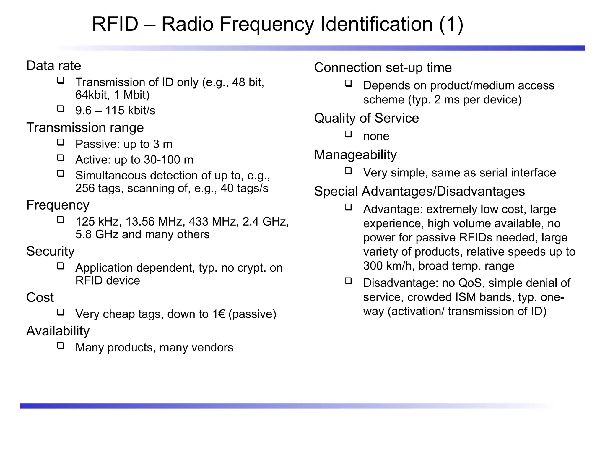 RFID – Radio Frequency Identification (1)
Data rate
 Transmission of ID only (e.g., 48 bit,
64kbit, 1 Mbit)
 9.6 – 115 kbit/s
Transmission range
 Passive: up to 3 m
 Active: up to 30-100 m
 Simultaneous detection of up to, e.g.,
256 tags, scanning of, e.g., 40 tags/s
Frequency
 125 kHz, 13.56 MHz, 433 MHz, 2.4 GHz,
5.8 GHz and many others
Security
 Application dependent, typ. no crypt. on
RFID device
Cost
 Very cheap tags, down to 1€ (passive)
Availability
 Many products, many vendors
Connection set-up time
 Depends on product/medium access
scheme (typ. 2 ms per device)
Quality of Service
 none
Manageability
 Very simple, same as serial interface
Special Advantages/Disadvantages
 Advantage: extremely low cost, large
experience, high volume available, no
power for passive RFIDs needed, large
variety of products, relative speeds up to
300 km/h, broad temp. range
 Disadvantage: no QoS, simple denial of
service, crowded ISM bands, typ. one-
way (activation/ transmission of ID)
 