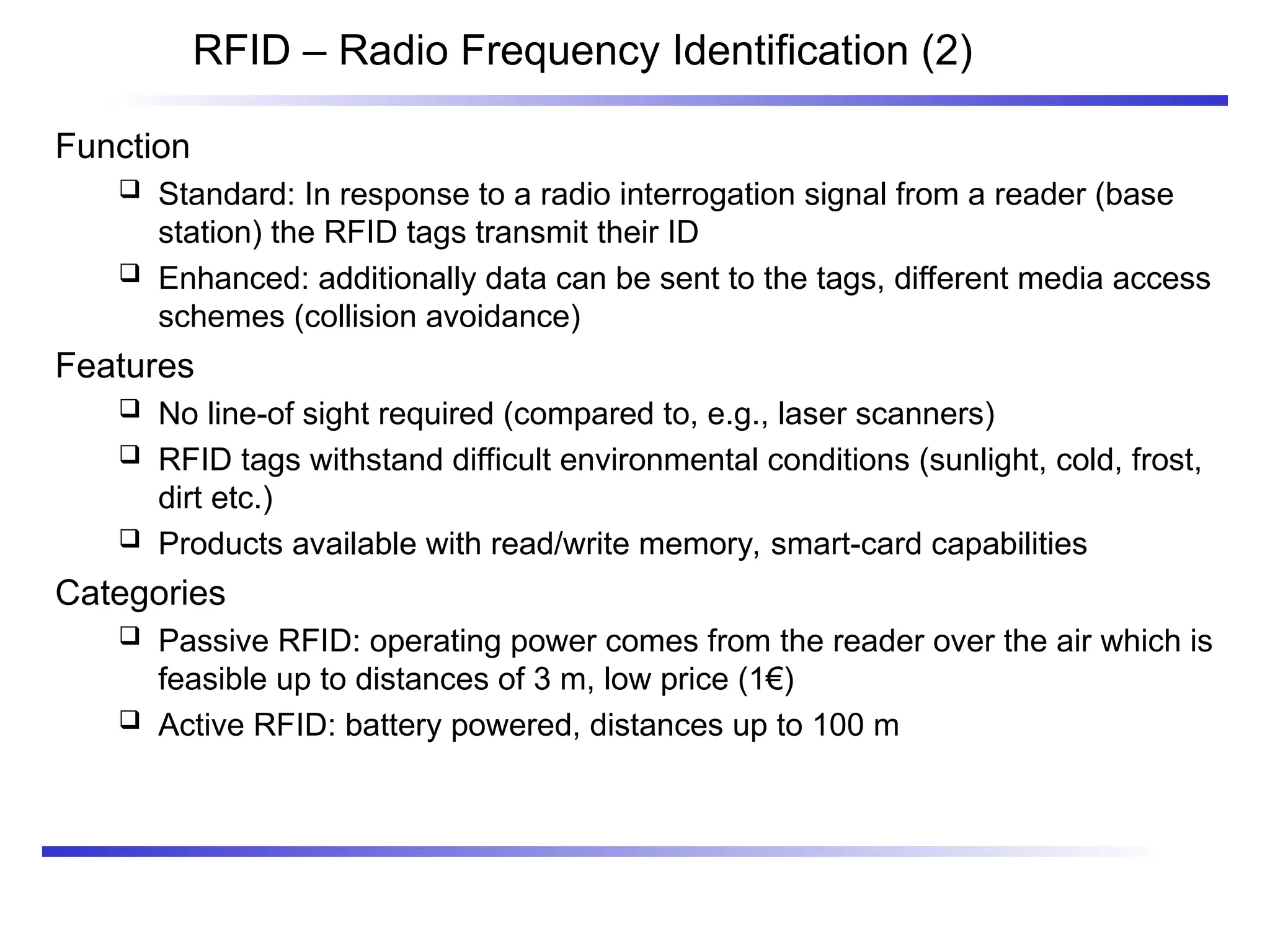 RFID – Radio Frequency Identification (2)
Function
 Standard: In response to a radio interrogation signal from a reader (base
station) the RFID tags transmit their ID
 Enhanced: additionally data can be sent to the tags, different media access
schemes (collision avoidance)
Features
 No line-of sight required (compared to, e.g., laser scanners)
 RFID tags withstand difficult environmental conditions (sunlight, cold, frost,
dirt etc.)
 Products available with read/write memory, smart-card capabilities
Categories
 Passive RFID: operating power comes from the reader over the air which is
feasible up to distances of 3 m, low price (1€)
 Active RFID: battery powered, distances up to 100 m
 