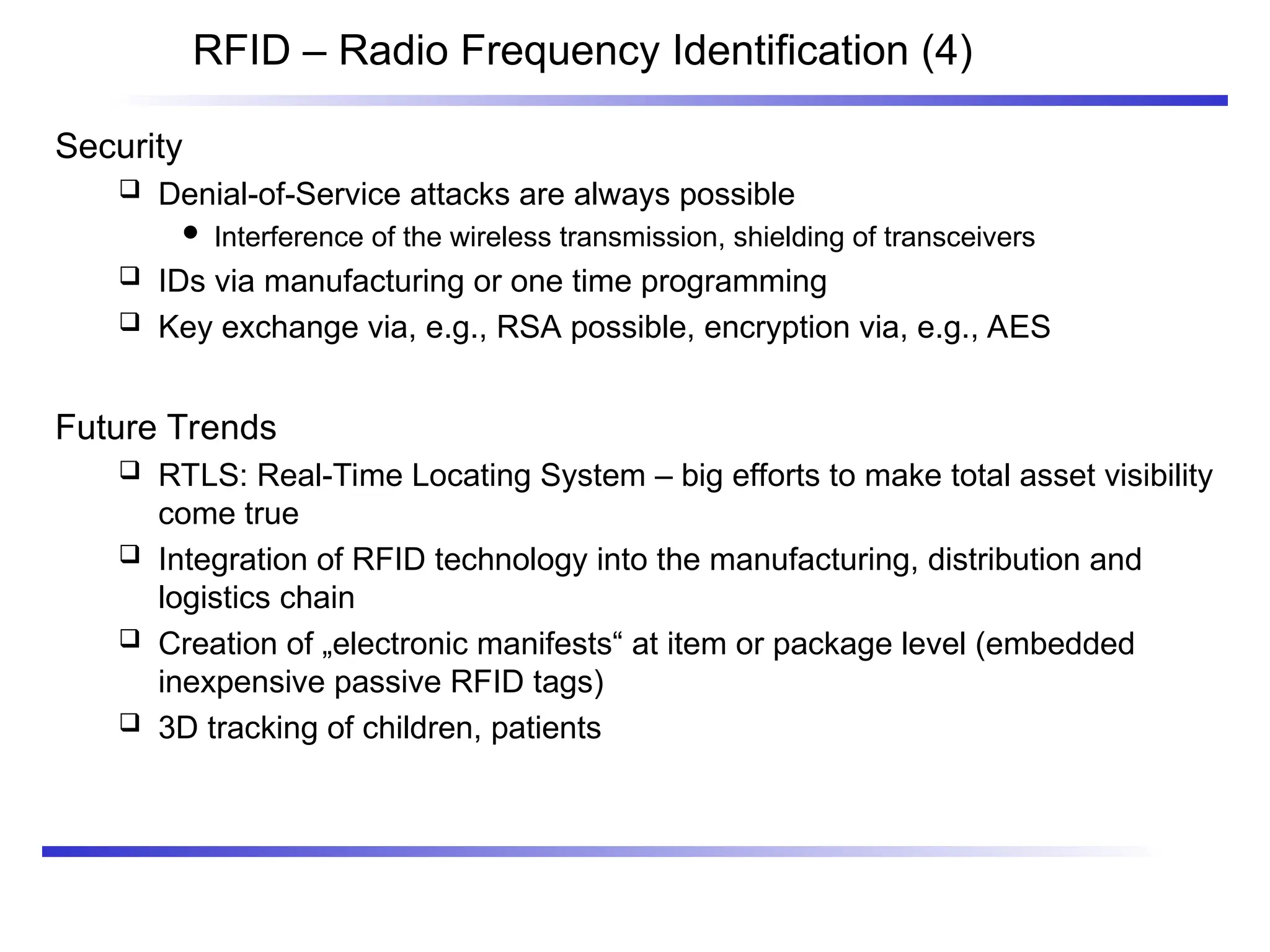 RFID – Radio Frequency Identification (4)
Security
 Denial-of-Service attacks are always possible
 Interference of the wireless transmission, shielding of transceivers
 IDs via manufacturing or one time programming
 Key exchange via, e.g., RSA possible, encryption via, e.g., AES
Future Trends
 RTLS: Real-Time Locating System – big efforts to make total asset visibility
come true
 Integration of RFID technology into the manufacturing, distribution and
logistics chain
 Creation of „electronic manifests“ at item or package level (embedded
inexpensive passive RFID tags)
 3D tracking of children, patients
 