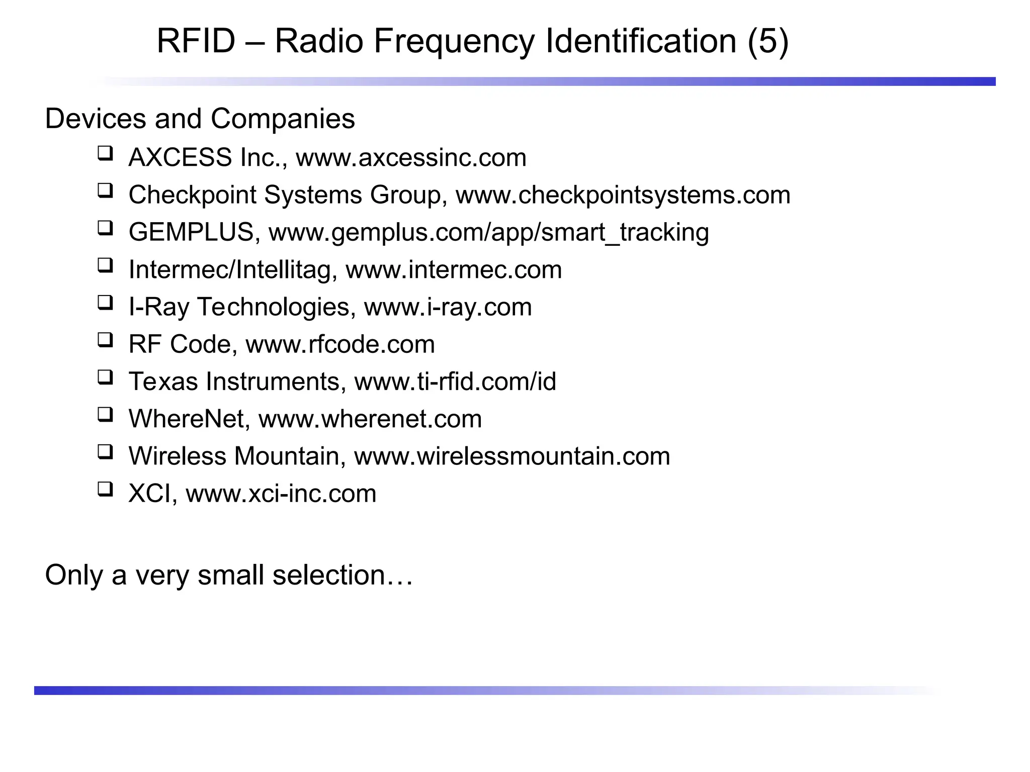 RFID – Radio Frequency Identification (5)
Devices and Companies
 AXCESS Inc., www.axcessinc.com
 Checkpoint Systems Group, www.checkpointsystems.com
 GEMPLUS, www.gemplus.com/app/smart_tracking
 Intermec/Intellitag, www.intermec.com
 I-Ray Technologies, www.i-ray.com
 RF Code, www.rfcode.com
 Texas Instruments, www.ti-rfid.com/id
 WhereNet, www.wherenet.com
 Wireless Mountain, www.wirelessmountain.com
 XCI, www.xci-inc.com
Only a very small selection…
 