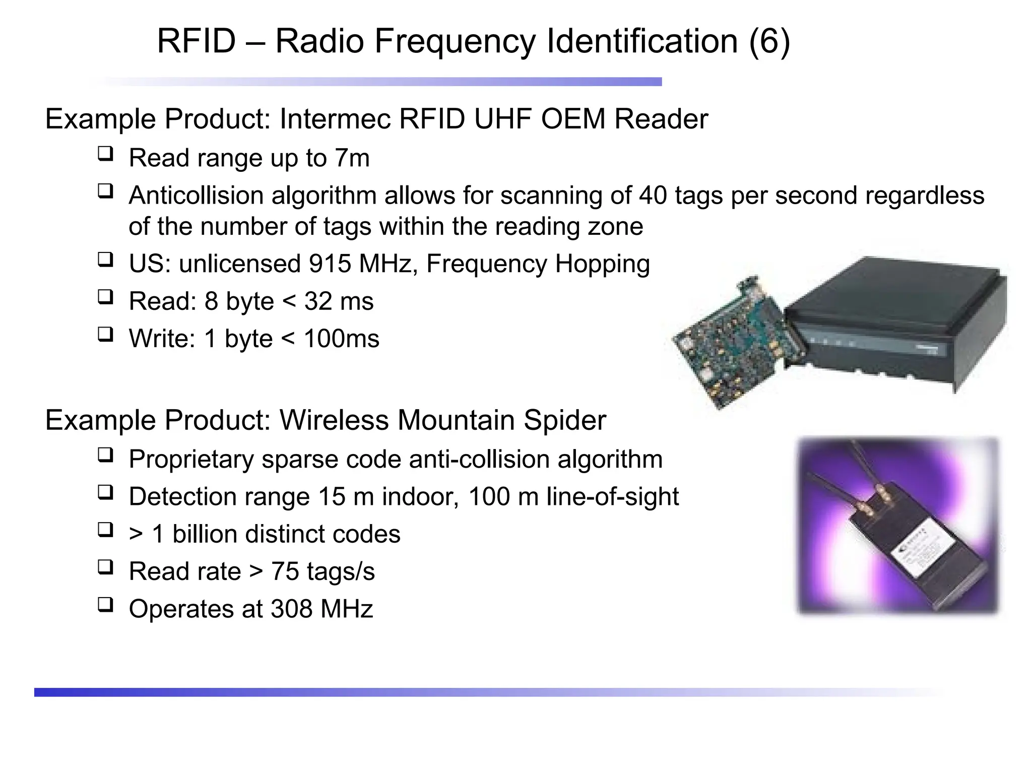 RFID – Radio Frequency Identification (6)
Example Product: Intermec RFID UHF OEM Reader
 Read range up to 7m
 Anticollision algorithm allows for scanning of 40 tags per second regardless
of the number of tags within the reading zone
 US: unlicensed 915 MHz, Frequency Hopping
 Read: 8 byte < 32 ms
 Write: 1 byte < 100ms
Example Product: Wireless Mountain Spider
 Proprietary sparse code anti-collision algorithm
 Detection range 15 m indoor, 100 m line-of-sight
 > 1 billion distinct codes
 Read rate > 75 tags/s
 Operates at 308 MHz
 