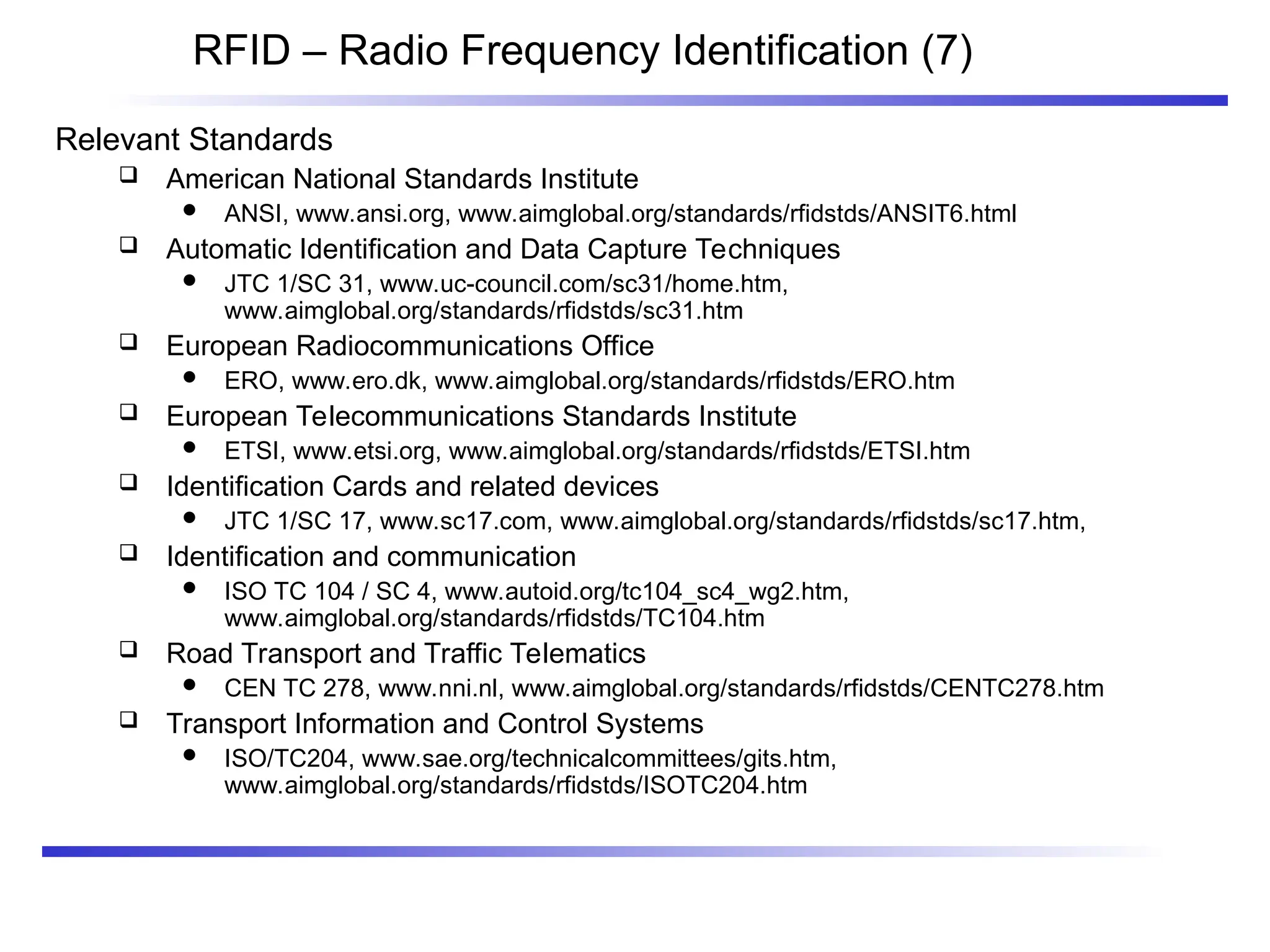 RFID – Radio Frequency Identification (7)
Relevant Standards
 American National Standards Institute
 ANSI, www.ansi.org, www.aimglobal.org/standards/rfidstds/ANSIT6.html
 Automatic Identification and Data Capture Techniques
 JTC 1/SC 31, www.uc-council.com/sc31/home.htm,
www.aimglobal.org/standards/rfidstds/sc31.htm
 European Radiocommunications Office
 ERO, www.ero.dk, www.aimglobal.org/standards/rfidstds/ERO.htm
 European Telecommunications Standards Institute
 ETSI, www.etsi.org, www.aimglobal.org/standards/rfidstds/ETSI.htm
 Identification Cards and related devices
 JTC 1/SC 17, www.sc17.com, www.aimglobal.org/standards/rfidstds/sc17.htm,
 Identification and communication
 ISO TC 104 / SC 4, www.autoid.org/tc104_sc4_wg2.htm,
www.aimglobal.org/standards/rfidstds/TC104.htm
 Road Transport and Traffic Telematics
 CEN TC 278, www.nni.nl, www.aimglobal.org/standards/rfidstds/CENTC278.htm
 Transport Information and Control Systems
 ISO/TC204, www.sae.org/technicalcommittees/gits.htm,
www.aimglobal.org/standards/rfidstds/ISOTC204.htm
 