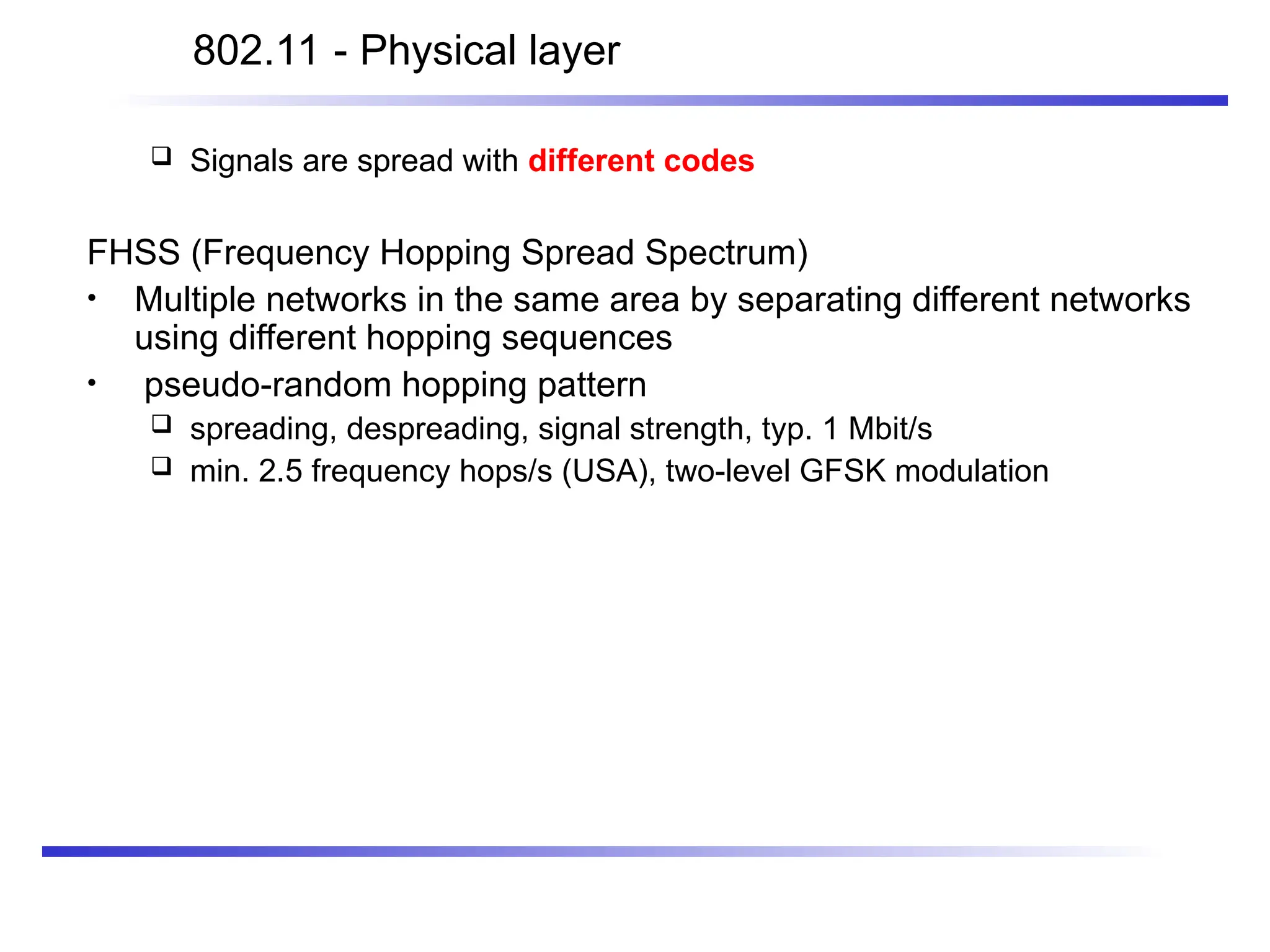 802.11 - Physical layer
 Signals are spread with different codes
FHSS (Frequency Hopping Spread Spectrum)
• Multiple networks in the same area by separating different networks
using different hopping sequences
• pseudo-random hopping pattern
 spreading, despreading, signal strength, typ. 1 Mbit/s
 min. 2.5 frequency hops/s (USA), two-level GFSK modulation
 