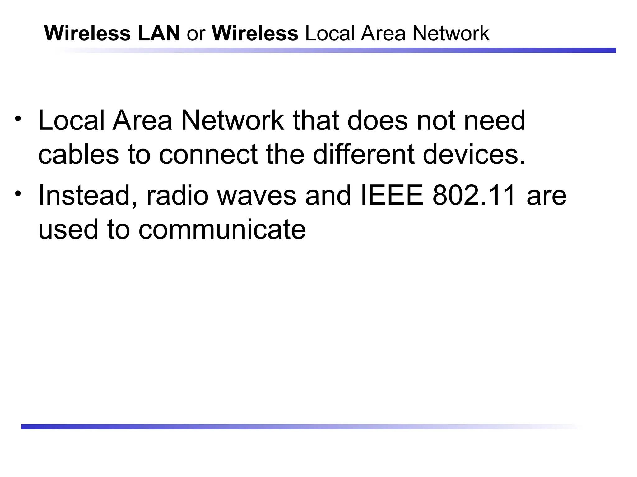 Wireless LAN or Wireless Local Area Network
• Local Area Network that does not need
cables to connect the different devices.
• Instead, radio waves and IEEE 802.11 are
used to communicate
 