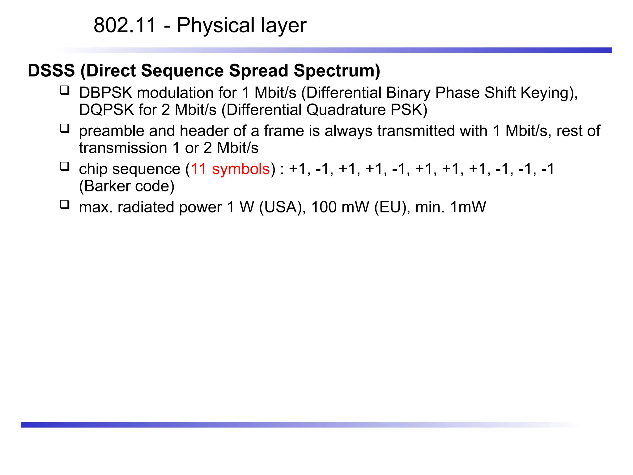 DSSS (Direct Sequence Spread Spectrum)
 DBPSK modulation for 1 Mbit/s (Differential Binary Phase Shift Keying),
DQPSK for 2 Mbit/s (Differential Quadrature PSK)
 preamble and header of a frame is always transmitted with 1 Mbit/s, rest of
transmission 1 or 2 Mbit/s
 chip sequence (11 symbols) : +1, -1, +1, +1, -1, +1, +1, +1, -1, -1, -1
(Barker code)
 max. radiated power 1 W (USA), 100 mW (EU), min. 1mW
802.11 - Physical layer
 
