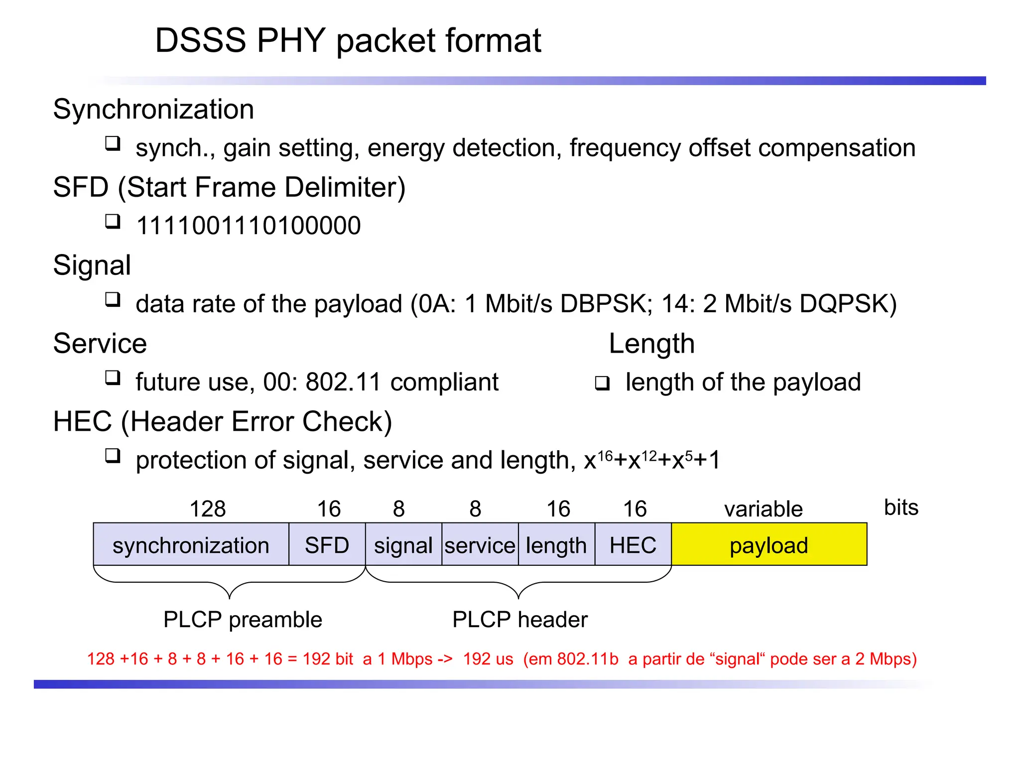 DSSS PHY packet format
synchronization SFD signal service HEC payload
PLCP preamble PLCP header
128 16 8 8 16 variable bits
length
16
Synchronization
 synch., gain setting, energy detection, frequency offset compensation
SFD (Start Frame Delimiter)
 1111001110100000
Signal
 data rate of the payload (0A: 1 Mbit/s DBPSK; 14: 2 Mbit/s DQPSK)
Service Length
 future use, 00: 802.11 compliant  length of the payload
HEC (Header Error Check)
 protection of signal, service and length, x16
+x12
+x5
+1
128 +16 + 8 + 8 + 16 + 16 = 192 bit a 1 Mbps -> 192 us (em 802.11b a partir de “signal“ pode ser a 2 Mbps)
 