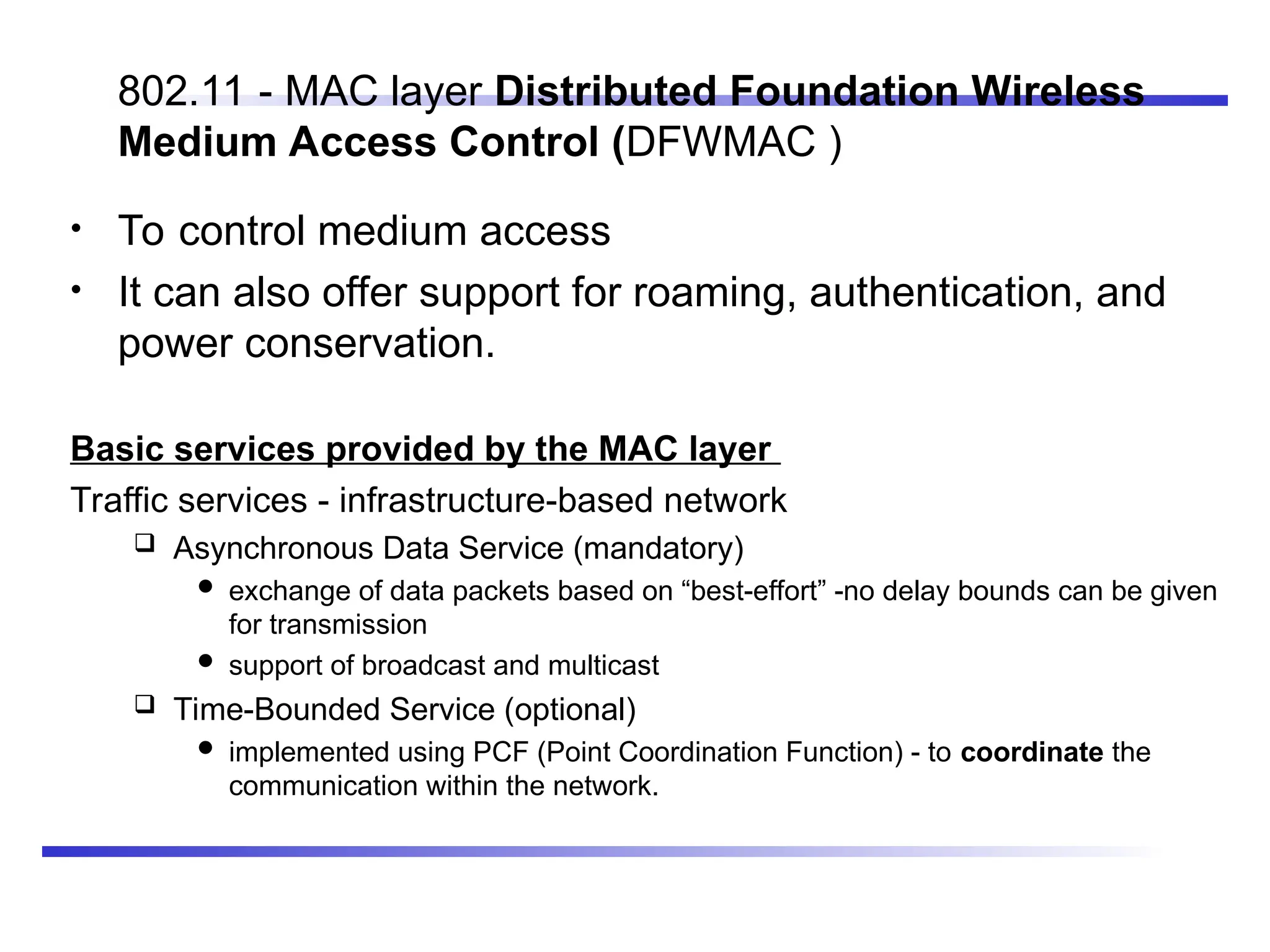 802.11 - MAC layer Distributed Foundation Wireless
Medium Access Control (DFWMAC )
• To control medium access
• It can also offer support for roaming, authentication, and
power conservation.
Basic services provided by the MAC layer
Traffic services - infrastructure-based network
 Asynchronous Data Service (mandatory)
 exchange of data packets based on “best-effort” -no delay bounds can be given
for transmission
 support of broadcast and multicast
 Time-Bounded Service (optional)
 implemented using PCF (Point Coordination Function) - to coordinate the
communication within the network.
 