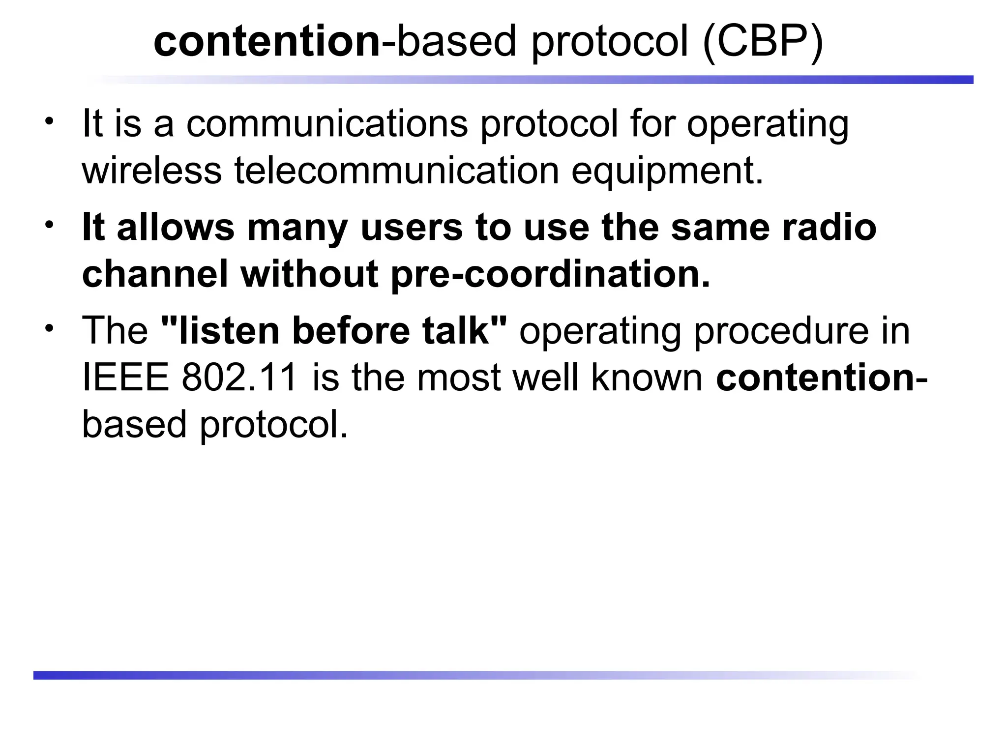 contention-based protocol (CBP)
• It is a communications protocol for operating
wireless telecommunication equipment.
• It allows many users to use the same radio
channel without pre-coordination.
• The "listen before talk" operating procedure in
IEEE 802.11 is the most well known contention-
based protocol.
 