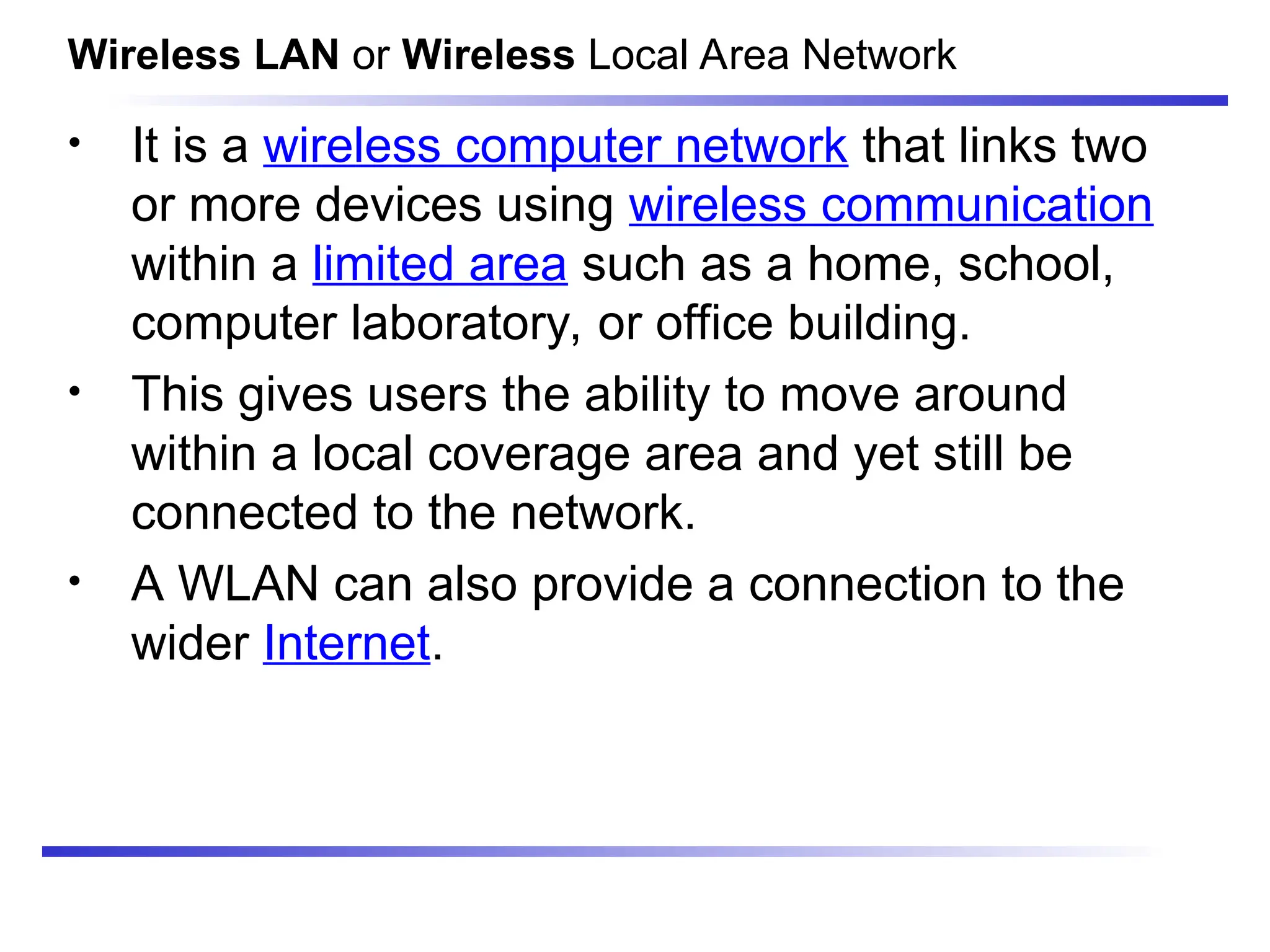 • It is a wireless computer network that links two
or more devices using wireless communication
within a limited area such as a home, school,
computer laboratory, or office building.
• This gives users the ability to move around
within a local coverage area and yet still be
connected to the network.
• A WLAN can also provide a connection to the
wider Internet.
Wireless LAN or Wireless Local Area Network
 