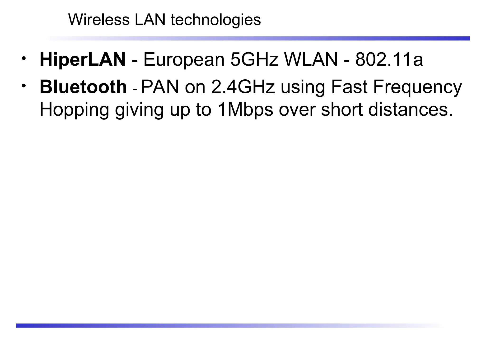Wireless LAN technologies
• HiperLAN - European 5GHz WLAN - 802.11a
• Bluetooth - PAN on 2.4GHz using Fast Frequency
Hopping giving up to 1Mbps over short distances.
 