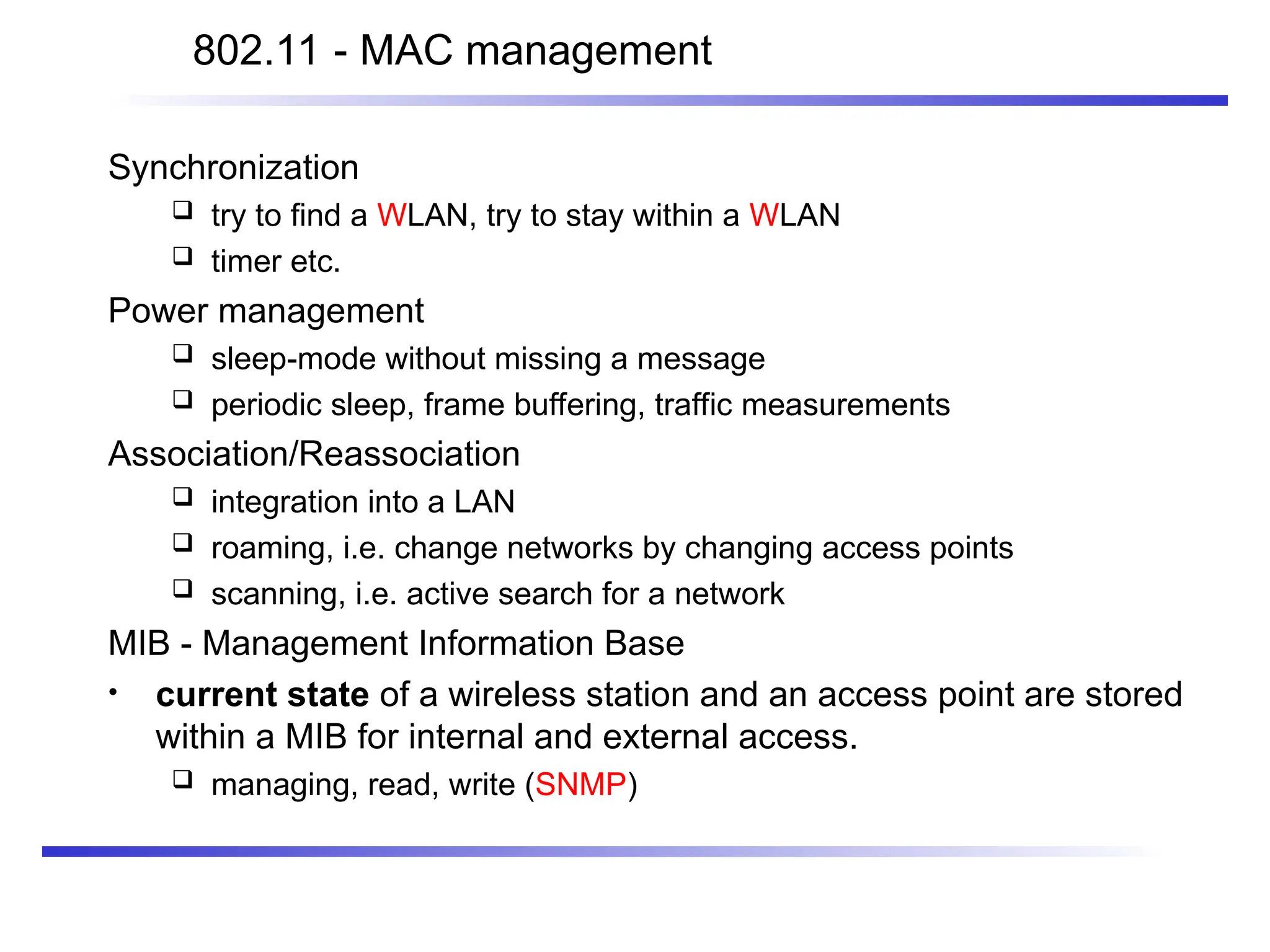 802.11 - MAC management
Synchronization
 try to find a WLAN, try to stay within a WLAN
 timer etc.
Power management
 sleep-mode without missing a message
 periodic sleep, frame buffering, traffic measurements
Association/Reassociation
 integration into a LAN
 roaming, i.e. change networks by changing access points
 scanning, i.e. active search for a network
MIB - Management Information Base
• current state of a wireless station and an access point are stored
within a MIB for internal and external access.
 managing, read, write (SNMP)
 