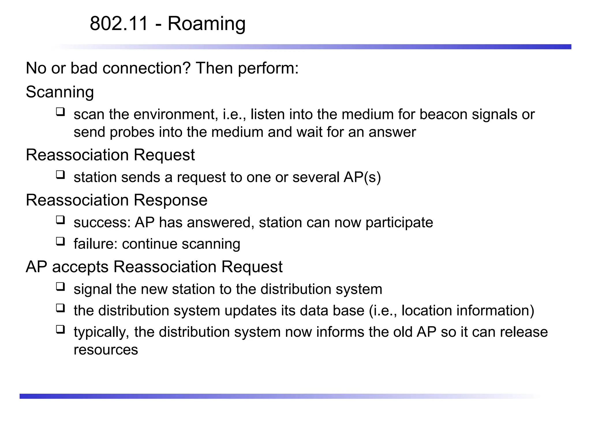 802.11 - Roaming
No or bad connection? Then perform:
Scanning
 scan the environment, i.e., listen into the medium for beacon signals or
send probes into the medium and wait for an answer
Reassociation Request
 station sends a request to one or several AP(s)
Reassociation Response
 success: AP has answered, station can now participate
 failure: continue scanning
AP accepts Reassociation Request
 signal the new station to the distribution system
 the distribution system updates its data base (i.e., location information)
 typically, the distribution system now informs the old AP so it can release
resources
 