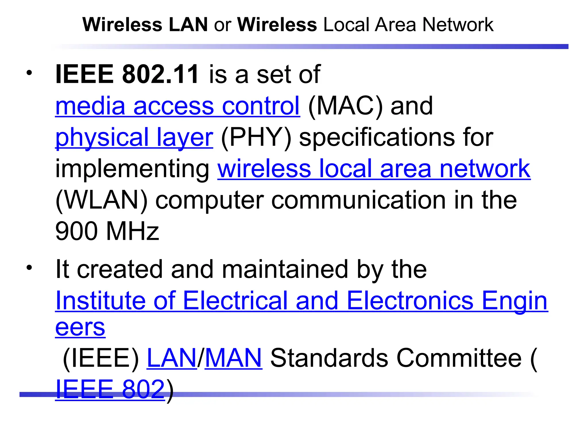 • IEEE 802.11 is a set of
media access control (MAC) and
physical layer (PHY) specifications for
implementing wireless local area network
(WLAN) computer communication in the
900 MHz
• It created and maintained by the
Institute of Electrical and Electronics Engin
eers
(IEEE) LAN/MAN Standards Committee (
IEEE 802)
Wireless LAN or Wireless Local Area Network
 