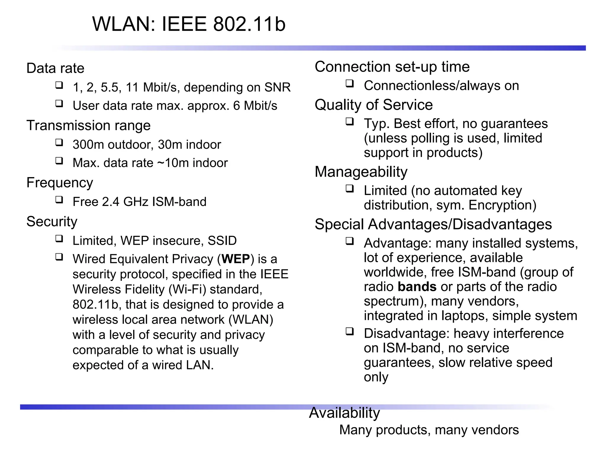 WLAN: IEEE 802.11b
Data rate
 1, 2, 5.5, 11 Mbit/s, depending on SNR
 User data rate max. approx. 6 Mbit/s
Transmission range
 300m outdoor, 30m indoor
 Max. data rate ~10m indoor
Frequency
 Free 2.4 GHz ISM-band
Security
 Limited, WEP insecure, SSID
 Wired Equivalent Privacy (WEP) is a
security protocol, specified in the IEEE
Wireless Fidelity (Wi-Fi) standard,
802.11b, that is designed to provide a
wireless local area network (WLAN)
with a level of security and privacy
comparable to what is usually
expected of a wired LAN.
Connection set-up time
 Connectionless/always on
Quality of Service
 Typ. Best effort, no guarantees
(unless polling is used, limited
support in products)
Manageability
 Limited (no automated key
distribution, sym. Encryption)
Special Advantages/Disadvantages
 Advantage: many installed systems,
lot of experience, available
worldwide, free ISM-band (group of
radio bands or parts of the radio
spectrum), many vendors,
integrated in laptops, simple system
 Disadvantage: heavy interference
on ISM-band, no service
guarantees, slow relative speed
only
Availability
Many products, many vendors
 