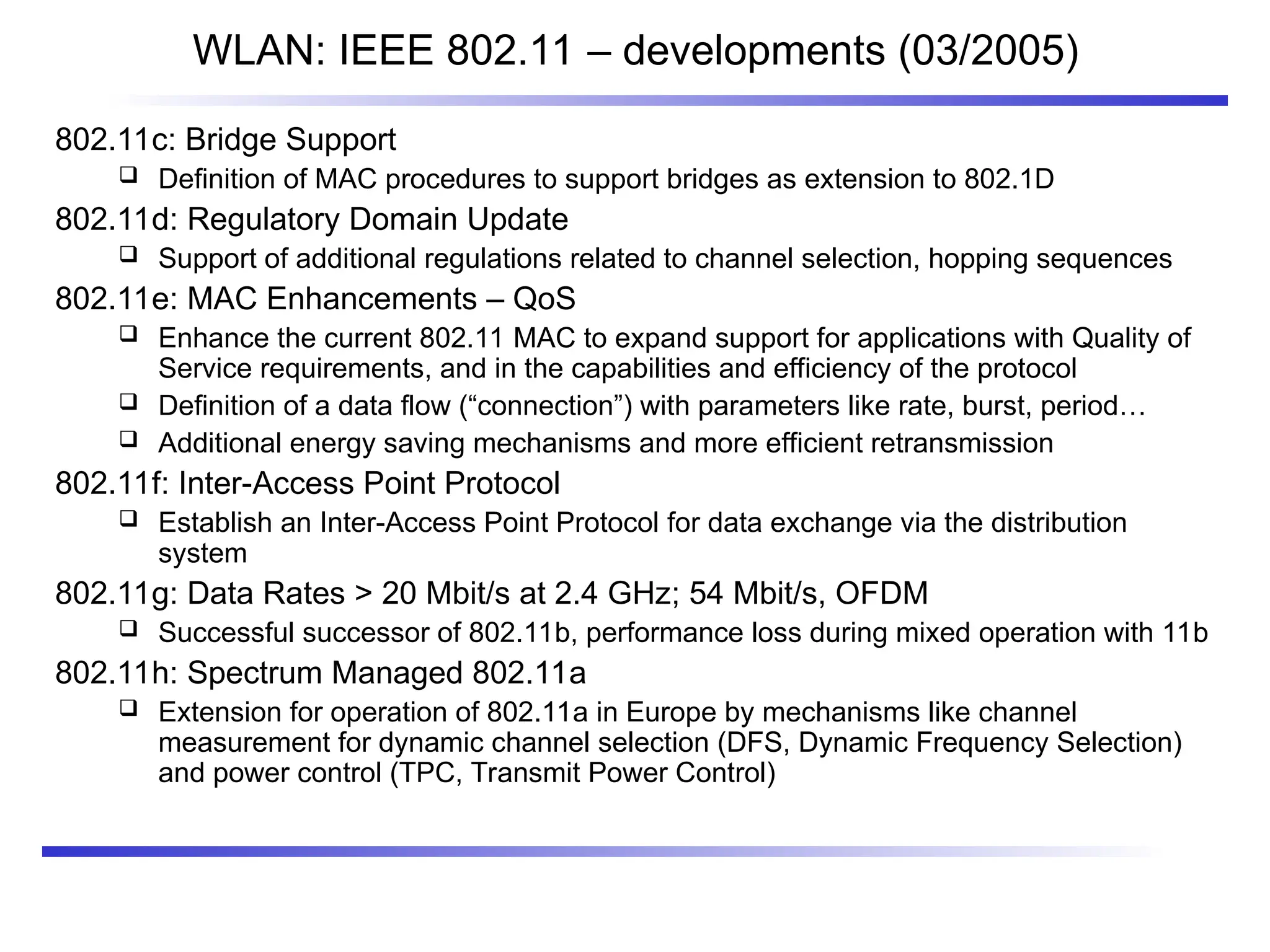 WLAN: IEEE 802.11 – developments (03/2005)
802.11c: Bridge Support
 Definition of MAC procedures to support bridges as extension to 802.1D
802.11d: Regulatory Domain Update
 Support of additional regulations related to channel selection, hopping sequences
802.11e: MAC Enhancements – QoS
 Enhance the current 802.11 MAC to expand support for applications with Quality of
Service requirements, and in the capabilities and efficiency of the protocol
 Definition of a data flow (“connection”) with parameters like rate, burst, period…
 Additional energy saving mechanisms and more efficient retransmission
802.11f: Inter-Access Point Protocol
 Establish an Inter-Access Point Protocol for data exchange via the distribution
system
802.11g: Data Rates > 20 Mbit/s at 2.4 GHz; 54 Mbit/s, OFDM
 Successful successor of 802.11b, performance loss during mixed operation with 11b
802.11h: Spectrum Managed 802.11a
 Extension for operation of 802.11a in Europe by mechanisms like channel
measurement for dynamic channel selection (DFS, Dynamic Frequency Selection)
and power control (TPC, Transmit Power Control)
 