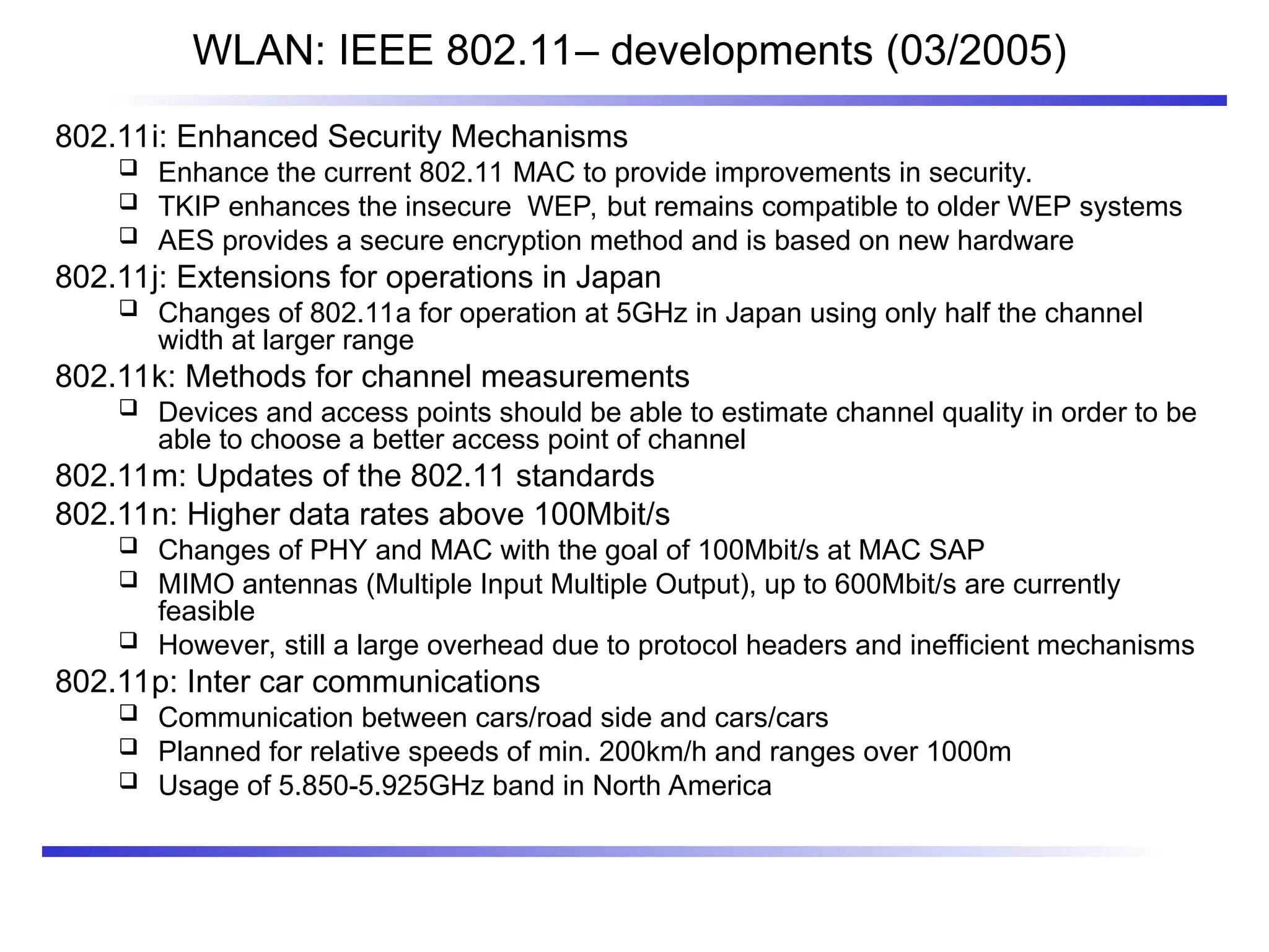 WLAN: IEEE 802.11– developments (03/2005)
802.11i: Enhanced Security Mechanisms
 Enhance the current 802.11 MAC to provide improvements in security.
 TKIP enhances the insecure WEP, but remains compatible to older WEP systems
 AES provides a secure encryption method and is based on new hardware
802.11j: Extensions for operations in Japan
 Changes of 802.11a for operation at 5GHz in Japan using only half the channel
width at larger range
802.11k: Methods for channel measurements
 Devices and access points should be able to estimate channel quality in order to be
able to choose a better access point of channel
802.11m: Updates of the 802.11 standards
802.11n: Higher data rates above 100Mbit/s
 Changes of PHY and MAC with the goal of 100Mbit/s at MAC SAP
 MIMO antennas (Multiple Input Multiple Output), up to 600Mbit/s are currently
feasible
 However, still a large overhead due to protocol headers and inefficient mechanisms
802.11p: Inter car communications
 Communication between cars/road side and cars/cars
 Planned for relative speeds of min. 200km/h and ranges over 1000m
 Usage of 5.850-5.925GHz band in North America
 