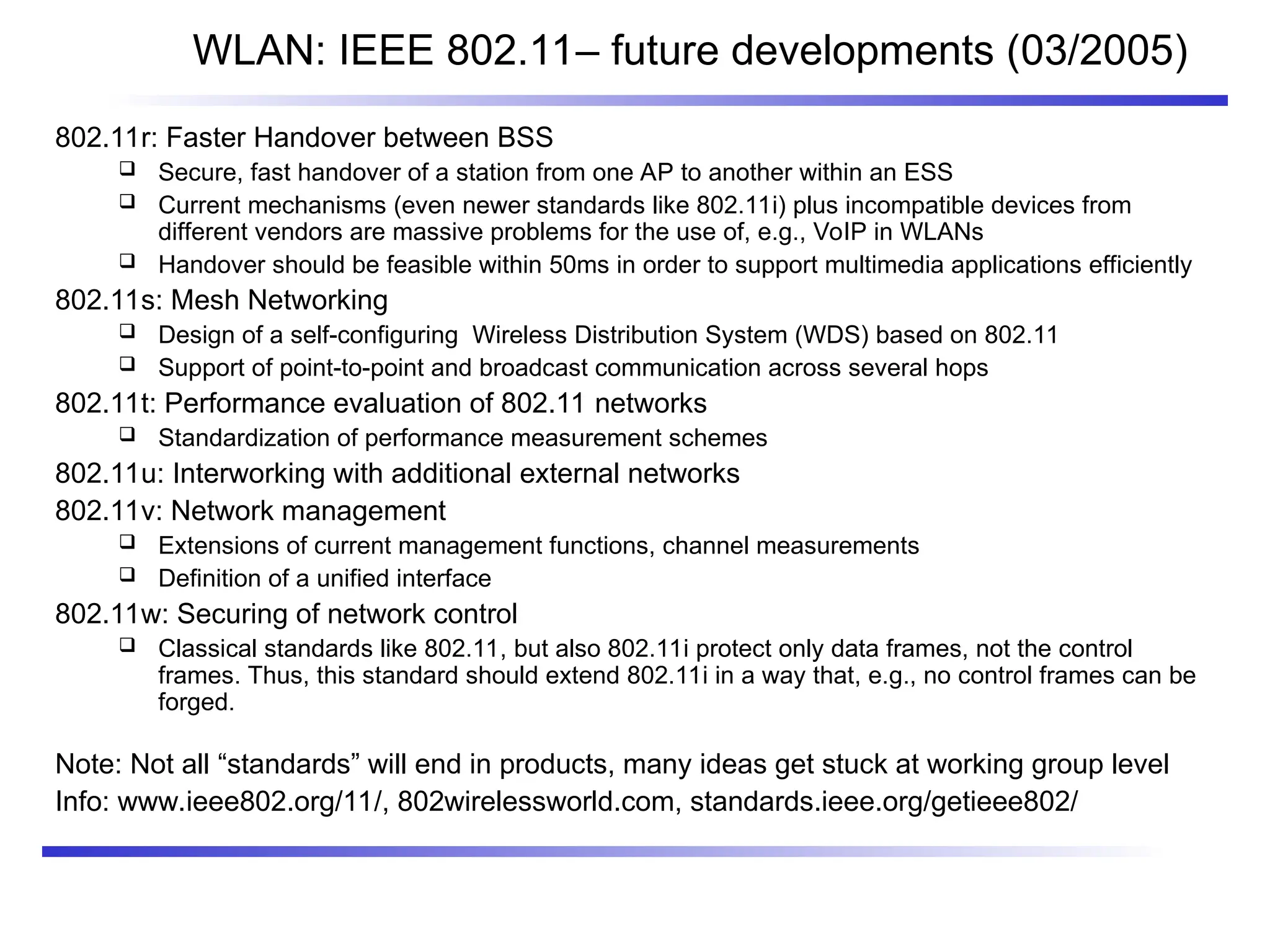 WLAN: IEEE 802.11– future developments (03/2005)
802.11r: Faster Handover between BSS
 Secure, fast handover of a station from one AP to another within an ESS
 Current mechanisms (even newer standards like 802.11i) plus incompatible devices from
different vendors are massive problems for the use of, e.g., VoIP in WLANs
 Handover should be feasible within 50ms in order to support multimedia applications efficiently
802.11s: Mesh Networking
 Design of a self-configuring Wireless Distribution System (WDS) based on 802.11
 Support of point-to-point and broadcast communication across several hops
802.11t: Performance evaluation of 802.11 networks
 Standardization of performance measurement schemes
802.11u: Interworking with additional external networks
802.11v: Network management
 Extensions of current management functions, channel measurements
 Definition of a unified interface
802.11w: Securing of network control
 Classical standards like 802.11, but also 802.11i protect only data frames, not the control
frames. Thus, this standard should extend 802.11i in a way that, e.g., no control frames can be
forged.
Note: Not all “standards” will end in products, many ideas get stuck at working group level
Info: www.ieee802.org/11/, 802wirelessworld.com, standards.ieee.org/getieee802/
 