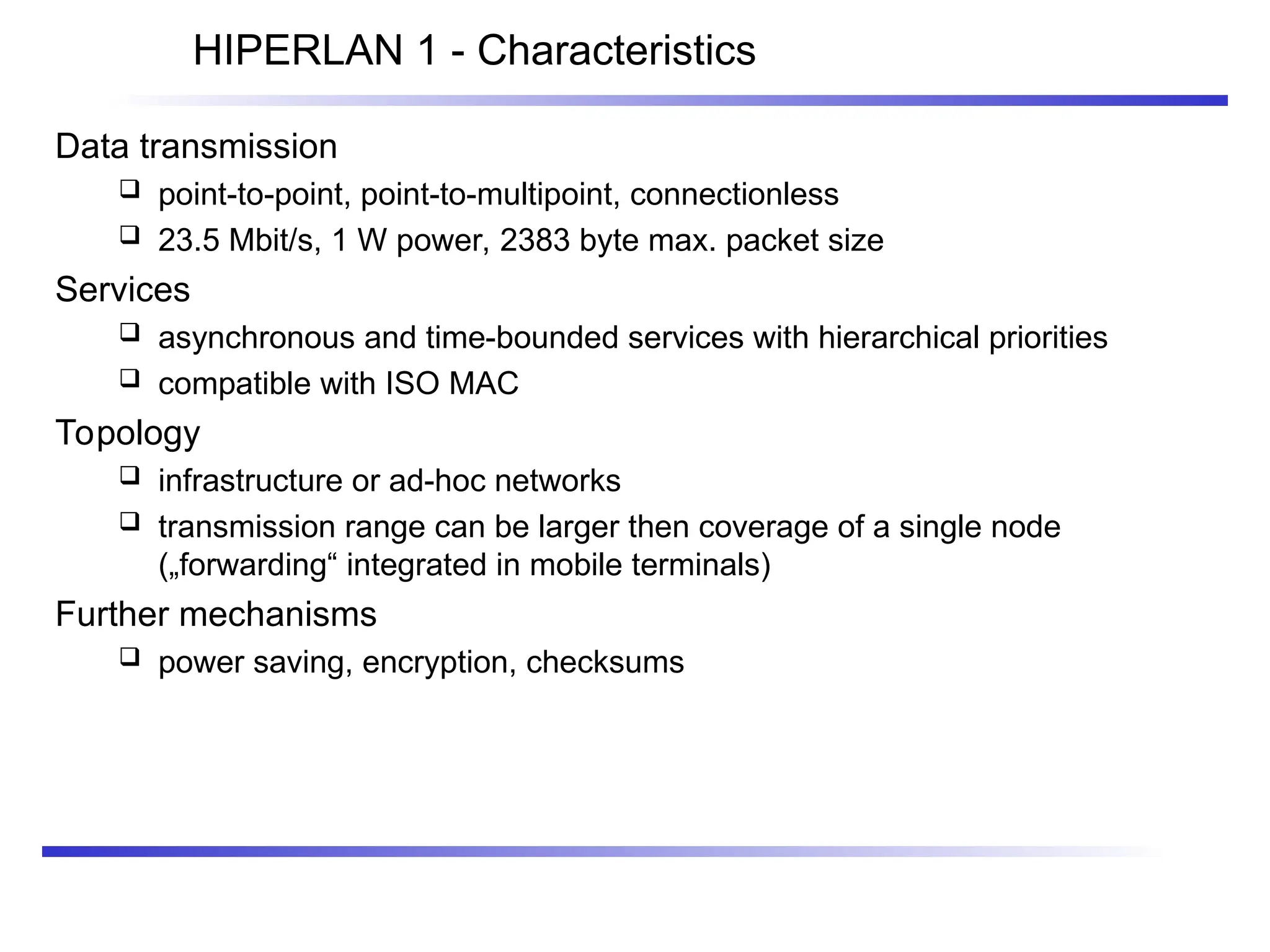 HIPERLAN 1 - Characteristics
Data transmission
 point-to-point, point-to-multipoint, connectionless
 23.5 Mbit/s, 1 W power, 2383 byte max. packet size
Services
 asynchronous and time-bounded services with hierarchical priorities
 compatible with ISO MAC
Topology
 infrastructure or ad-hoc networks
 transmission range can be larger then coverage of a single node
(„forwarding“ integrated in mobile terminals)
Further mechanisms
 power saving, encryption, checksums
 