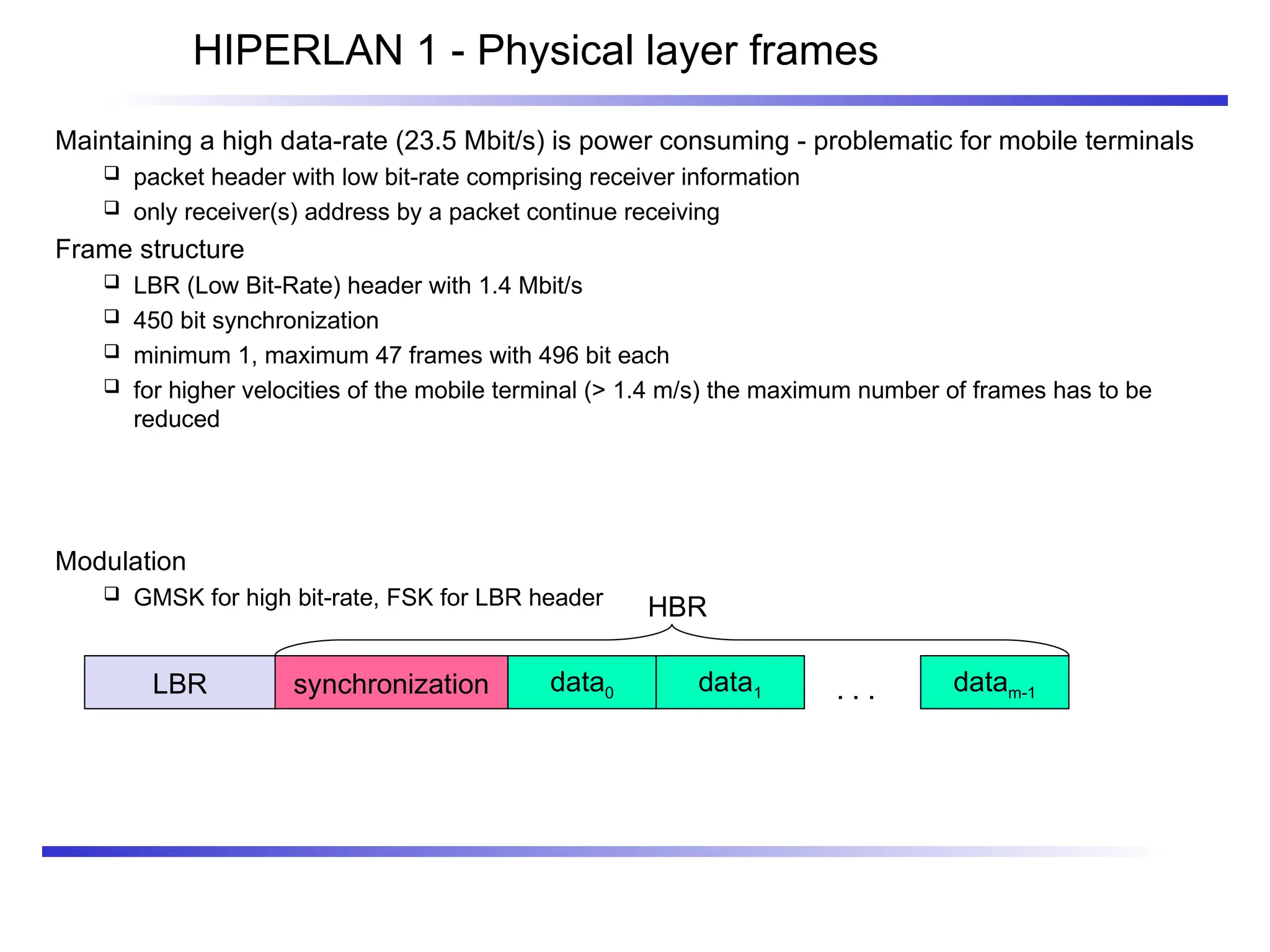 HIPERLAN 1 - Physical layer frames
Maintaining a high data-rate (23.5 Mbit/s) is power consuming - problematic for mobile terminals
 packet header with low bit-rate comprising receiver information
 only receiver(s) address by a packet continue receiving
Frame structure
 LBR (Low Bit-Rate) header with 1.4 Mbit/s
 450 bit synchronization
 minimum 1, maximum 47 frames with 496 bit each
 for higher velocities of the mobile terminal (> 1.4 m/s) the maximum number of frames has to be
reduced
Modulation
 GMSK for high bit-rate, FSK for LBR header
LBR synchronization data0 data1 datam-1
. . .
HBR
 