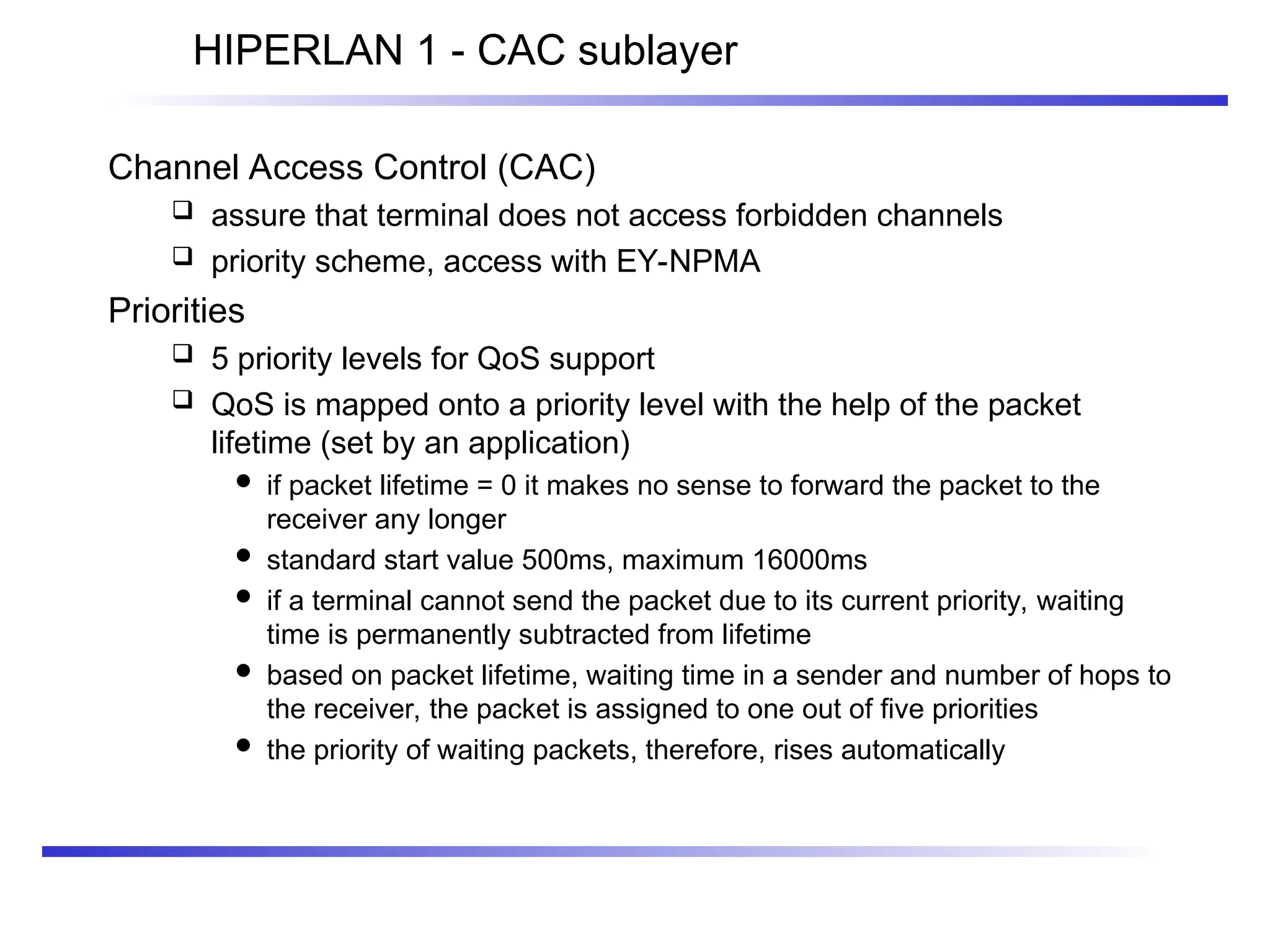 HIPERLAN 1 - CAC sublayer
Channel Access Control (CAC)
 assure that terminal does not access forbidden channels
 priority scheme, access with EY-NPMA
Priorities
 5 priority levels for QoS support
 QoS is mapped onto a priority level with the help of the packet
lifetime (set by an application)
 if packet lifetime = 0 it makes no sense to forward the packet to the
receiver any longer
 standard start value 500ms, maximum 16000ms
 if a terminal cannot send the packet due to its current priority, waiting
time is permanently subtracted from lifetime
 based on packet lifetime, waiting time in a sender and number of hops to
the receiver, the packet is assigned to one out of five priorities
 the priority of waiting packets, therefore, rises automatically
 