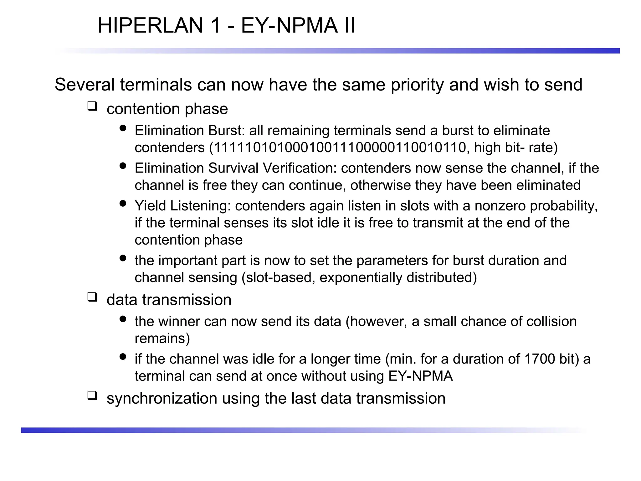 HIPERLAN 1 - EY-NPMA II
Several terminals can now have the same priority and wish to send
 contention phase
 Elimination Burst: all remaining terminals send a burst to eliminate
contenders (11111010100010011100000110010110, high bit- rate)
 Elimination Survival Verification: contenders now sense the channel, if the
channel is free they can continue, otherwise they have been eliminated
 Yield Listening: contenders again listen in slots with a nonzero probability,
if the terminal senses its slot idle it is free to transmit at the end of the
contention phase
 the important part is now to set the parameters for burst duration and
channel sensing (slot-based, exponentially distributed)
 data transmission
 the winner can now send its data (however, a small chance of collision
remains)
 if the channel was idle for a longer time (min. for a duration of 1700 bit) a
terminal can send at once without using EY-NPMA
 synchronization using the last data transmission
 