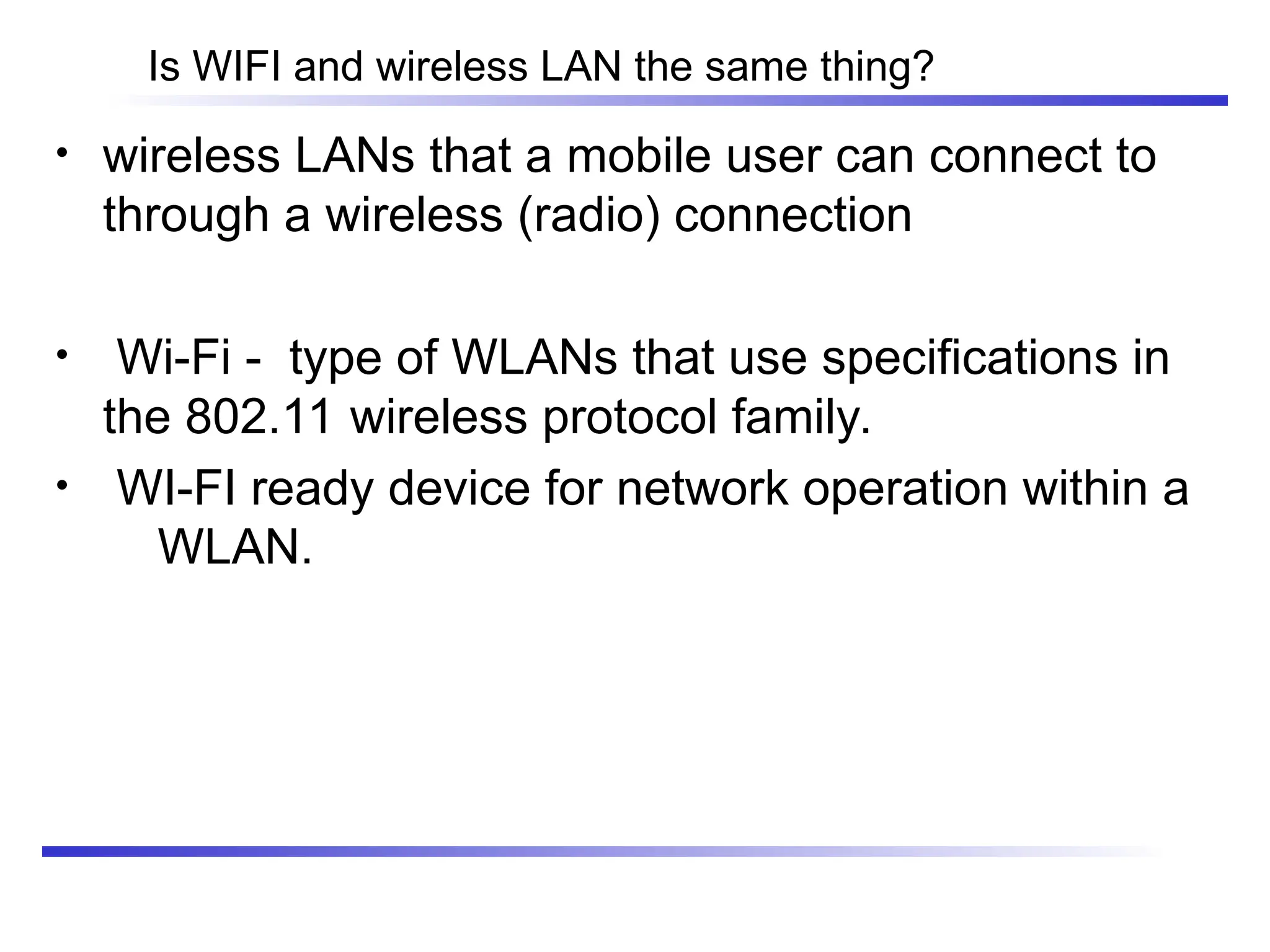 Is WIFI and wireless LAN the same thing?
• wireless LANs that a mobile user can connect to
through a wireless (radio) connection
• Wi-Fi - type of WLANs that use specifications in
the 802.11 wireless protocol family.
• WI-FI ready device for network operation within a
WLAN.
 