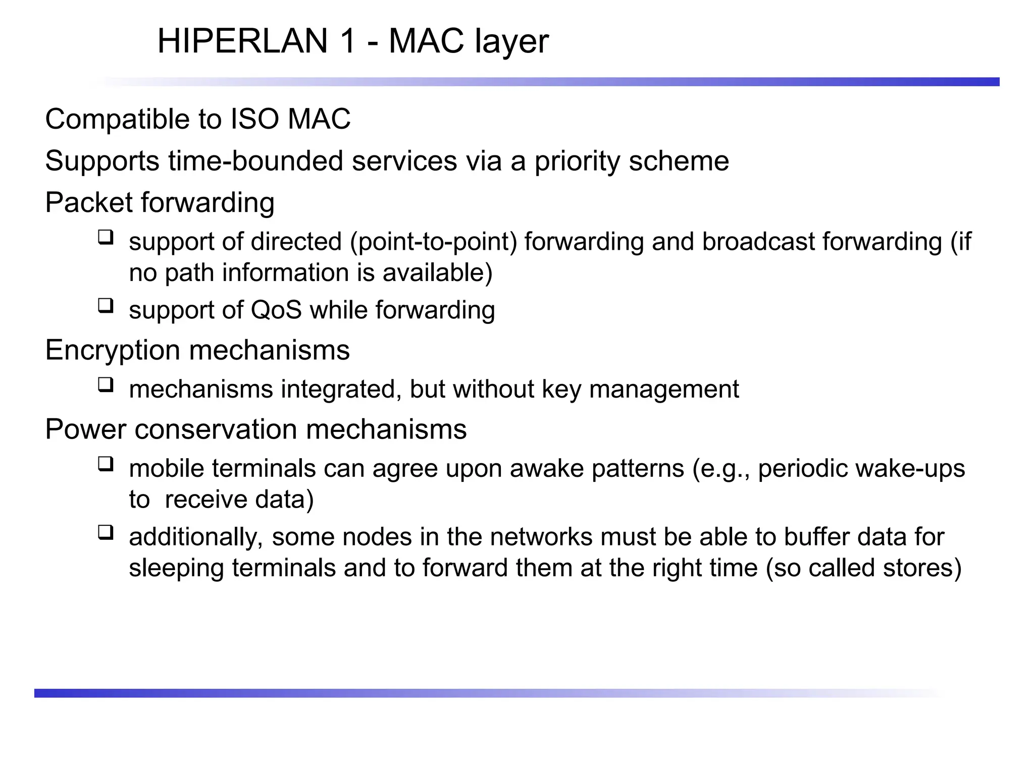 HIPERLAN 1 - MAC layer
Compatible to ISO MAC
Supports time-bounded services via a priority scheme
Packet forwarding
 support of directed (point-to-point) forwarding and broadcast forwarding (if
no path information is available)
 support of QoS while forwarding
Encryption mechanisms
 mechanisms integrated, but without key management
Power conservation mechanisms
 mobile terminals can agree upon awake patterns (e.g., periodic wake-ups
to receive data)
 additionally, some nodes in the networks must be able to buffer data for
sleeping terminals and to forward them at the right time (so called stores)
 