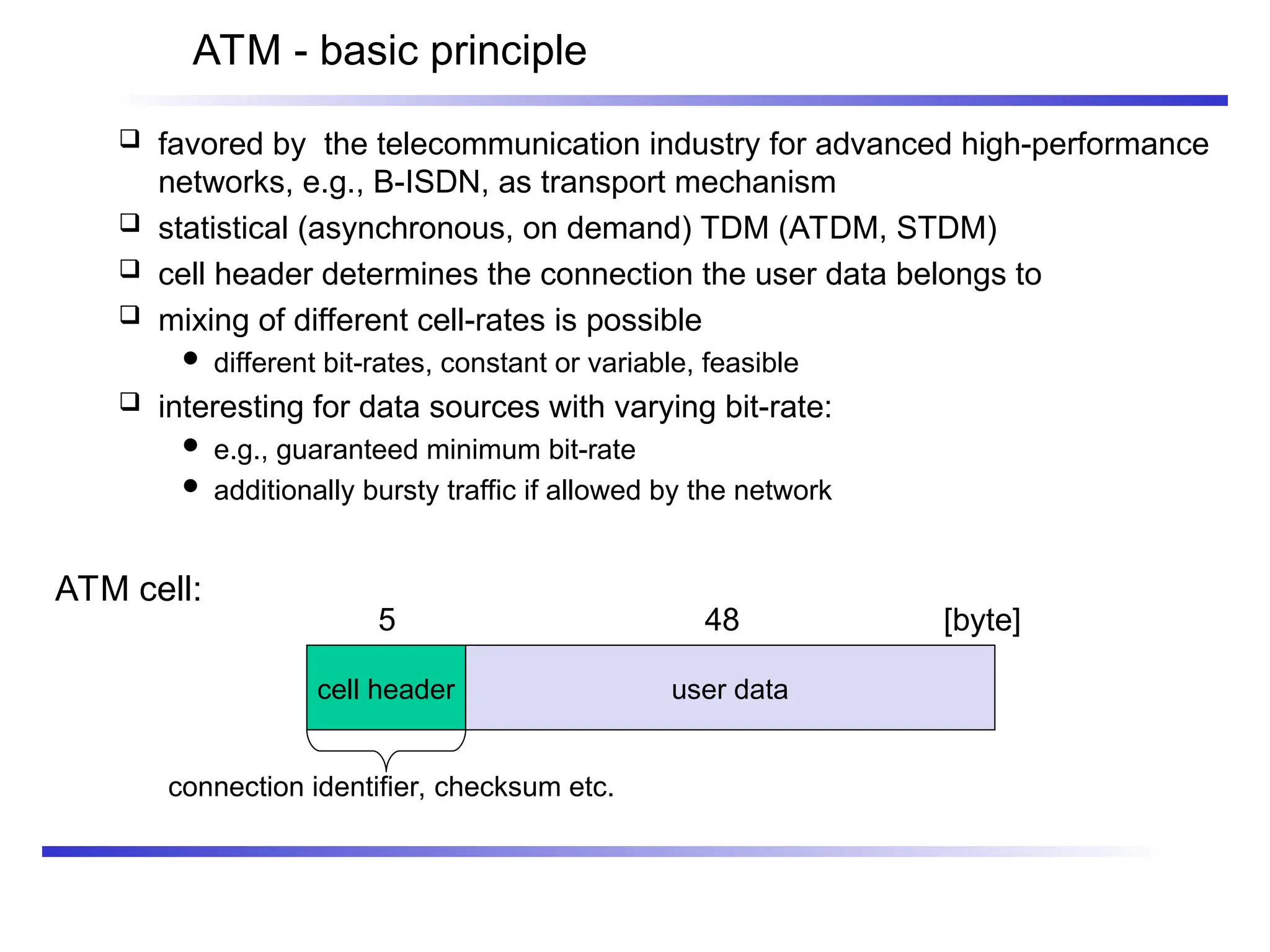 ATM - basic principle
 favored by the telecommunication industry for advanced high-performance
networks, e.g., B-ISDN, as transport mechanism
 statistical (asynchronous, on demand) TDM (ATDM, STDM)
 cell header determines the connection the user data belongs to
 mixing of different cell-rates is possible
 different bit-rates, constant or variable, feasible
 interesting for data sources with varying bit-rate:
 e.g., guaranteed minimum bit-rate
 additionally bursty traffic if allowed by the network
ATM cell:
5 48 [byte]
connection identifier, checksum etc.
cell header user data
 