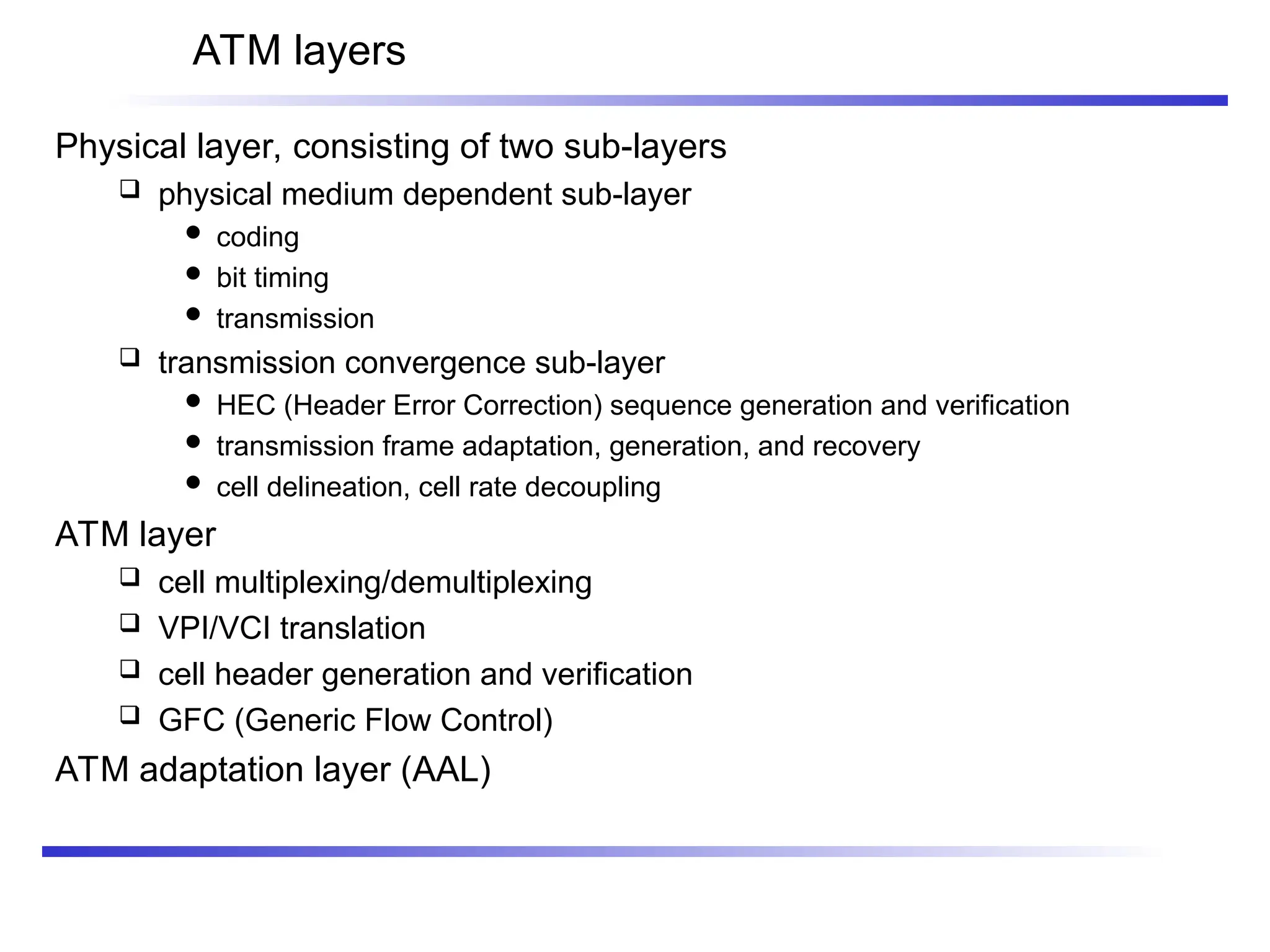 ATM layers
Physical layer, consisting of two sub-layers
 physical medium dependent sub-layer
 coding
 bit timing
 transmission
 transmission convergence sub-layer
 HEC (Header Error Correction) sequence generation and verification
 transmission frame adaptation, generation, and recovery
 cell delineation, cell rate decoupling
ATM layer
 cell multiplexing/demultiplexing
 VPI/VCI translation
 cell header generation and verification
 GFC (Generic Flow Control)
ATM adaptation layer (AAL)
 