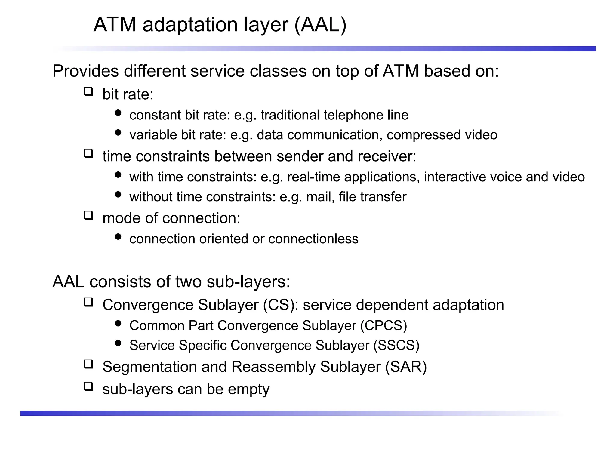 ATM adaptation layer (AAL)
Provides different service classes on top of ATM based on:
 bit rate:
 constant bit rate: e.g. traditional telephone line
 variable bit rate: e.g. data communication, compressed video
 time constraints between sender and receiver:
 with time constraints: e.g. real-time applications, interactive voice and video
 without time constraints: e.g. mail, file transfer
 mode of connection:
 connection oriented or connectionless
AAL consists of two sub-layers:
 Convergence Sublayer (CS): service dependent adaptation
 Common Part Convergence Sublayer (CPCS)
 Service Specific Convergence Sublayer (SSCS)
 Segmentation and Reassembly Sublayer (SAR)
 sub-layers can be empty
 