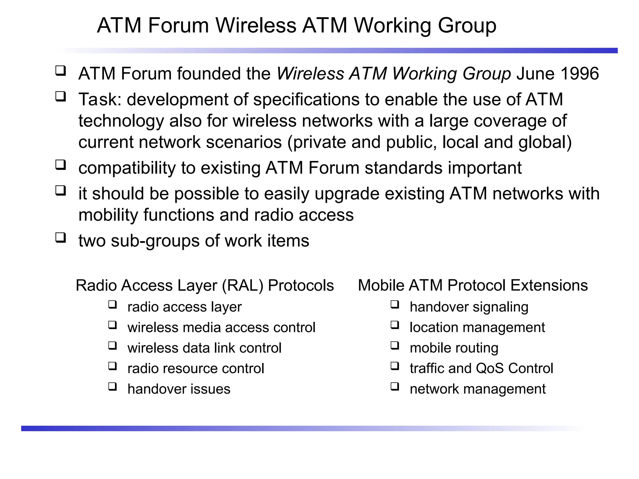 ATM Forum Wireless ATM Working Group
 ATM Forum founded the Wireless ATM Working Group June 1996
 Task: development of specifications to enable the use of ATM
technology also for wireless networks with a large coverage of
current network scenarios (private and public, local and global)
 compatibility to existing ATM Forum standards important
 it should be possible to easily upgrade existing ATM networks with
mobility functions and radio access
 two sub-groups of work items
Mobile ATM Protocol Extensions
 handover signaling
 location management
 mobile routing
 traffic and QoS Control
 network management
Radio Access Layer (RAL) Protocols
 radio access layer
 wireless media access control
 wireless data link control
 radio resource control
 handover issues
 
