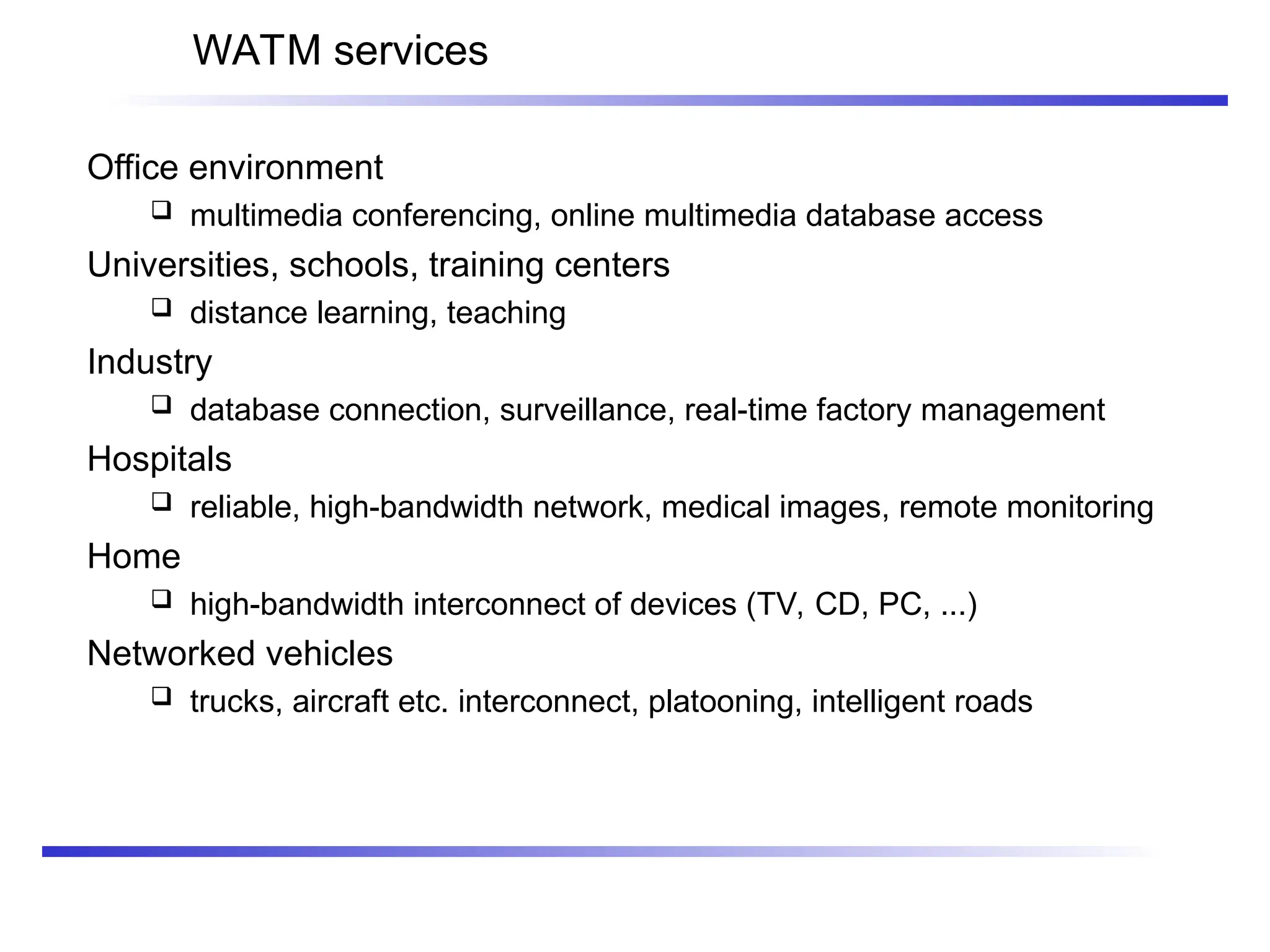 WATM services
Office environment
 multimedia conferencing, online multimedia database access
Universities, schools, training centers
 distance learning, teaching
Industry
 database connection, surveillance, real-time factory management
Hospitals
 reliable, high-bandwidth network, medical images, remote monitoring
Home
 high-bandwidth interconnect of devices (TV, CD, PC, ...)
Networked vehicles
 trucks, aircraft etc. interconnect, platooning, intelligent roads
 