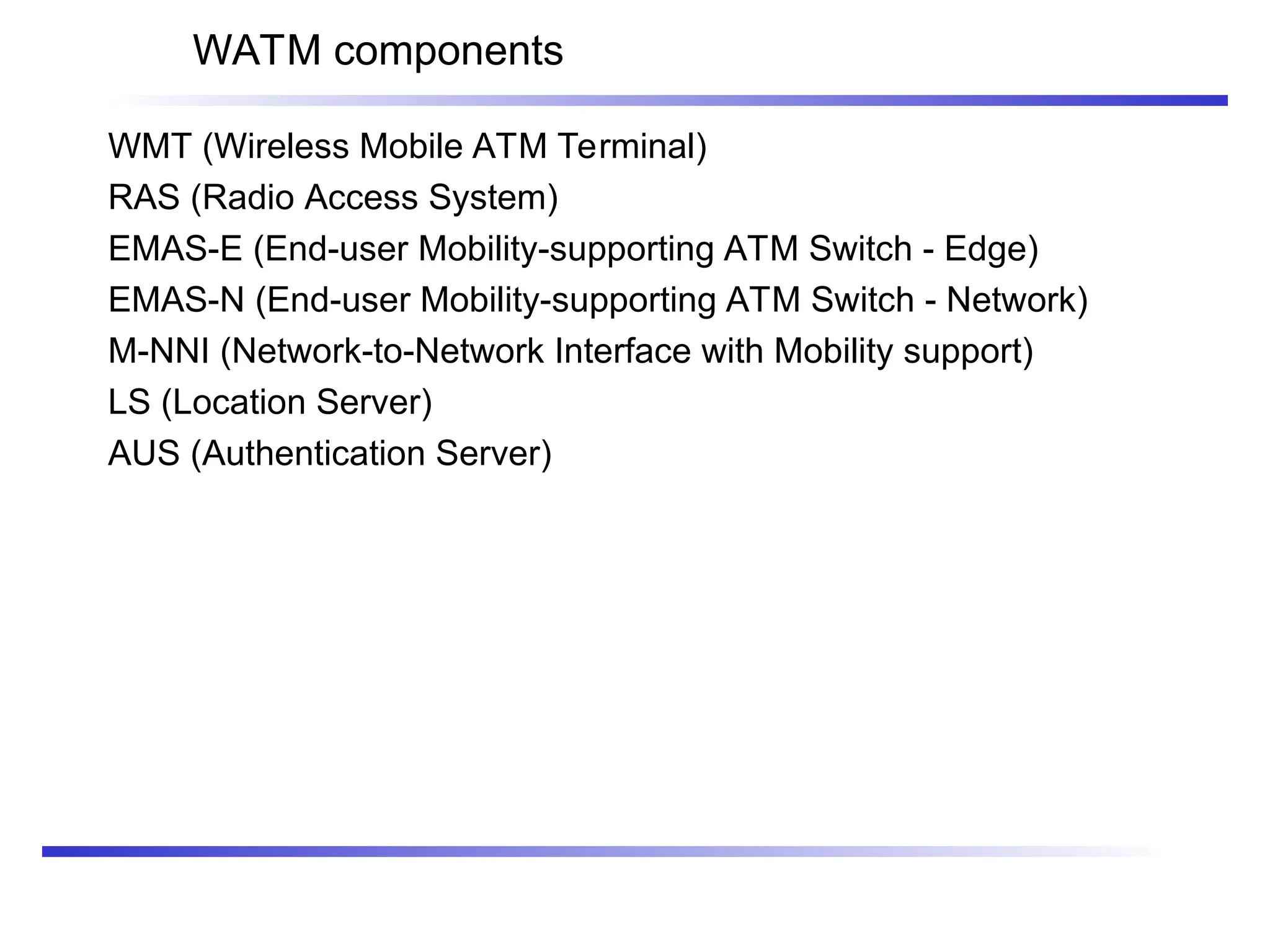 WATM components
WMT (Wireless Mobile ATM Terminal)
RAS (Radio Access System)
EMAS-E (End-user Mobility-supporting ATM Switch - Edge)
EMAS-N (End-user Mobility-supporting ATM Switch - Network)
M-NNI (Network-to-Network Interface with Mobility support)
LS (Location Server)
AUS (Authentication Server)
 