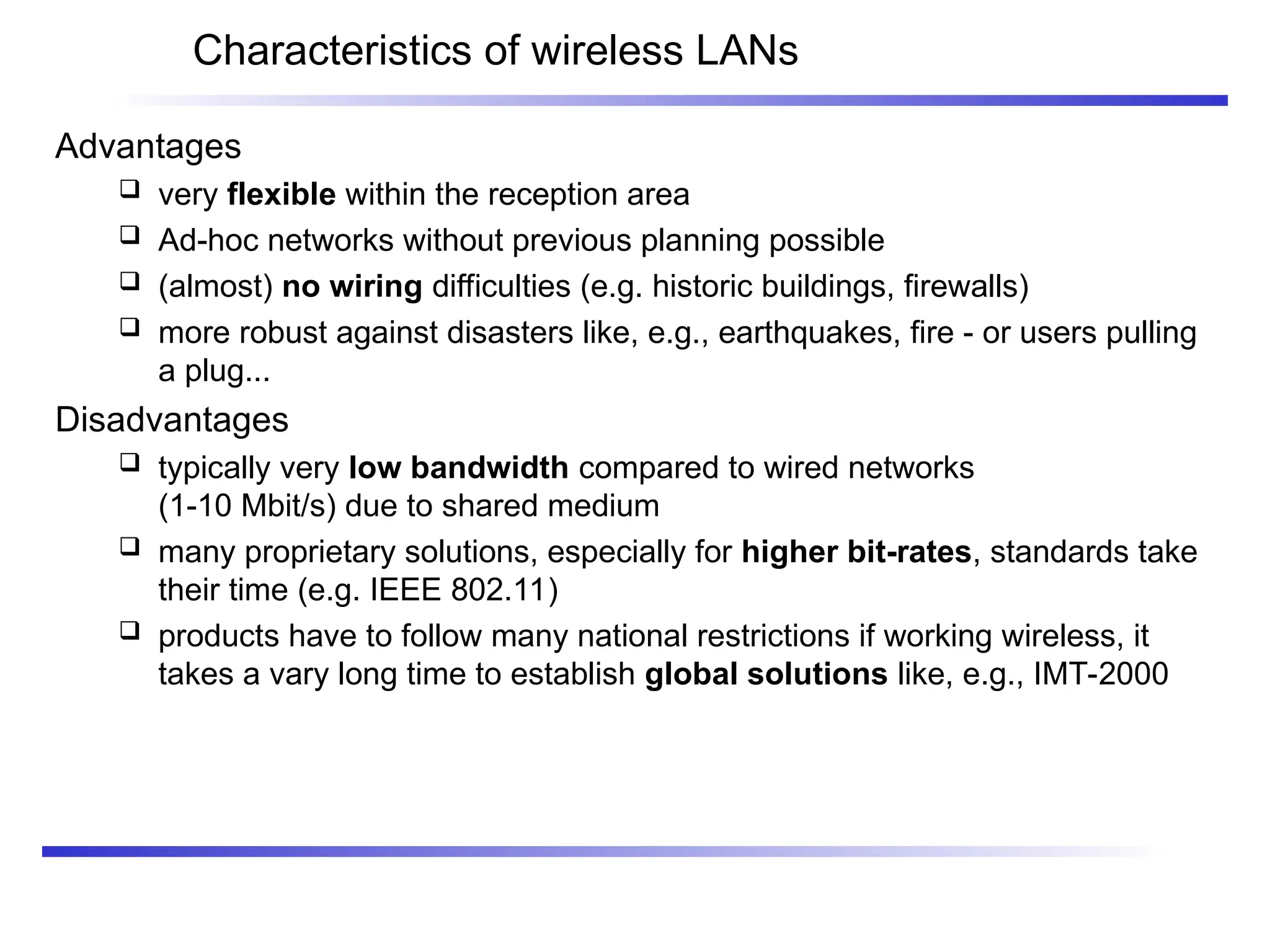 Characteristics of wireless LANs
Advantages
 very flexible within the reception area
 Ad-hoc networks without previous planning possible
 (almost) no wiring difficulties (e.g. historic buildings, firewalls)
 more robust against disasters like, e.g., earthquakes, fire - or users pulling
a plug...
Disadvantages
 typically very low bandwidth compared to wired networks
(1-10 Mbit/s) due to shared medium
 many proprietary solutions, especially for higher bit-rates, standards take
their time (e.g. IEEE 802.11)
 products have to follow many national restrictions if working wireless, it
takes a vary long time to establish global solutions like, e.g., IMT-2000
 
