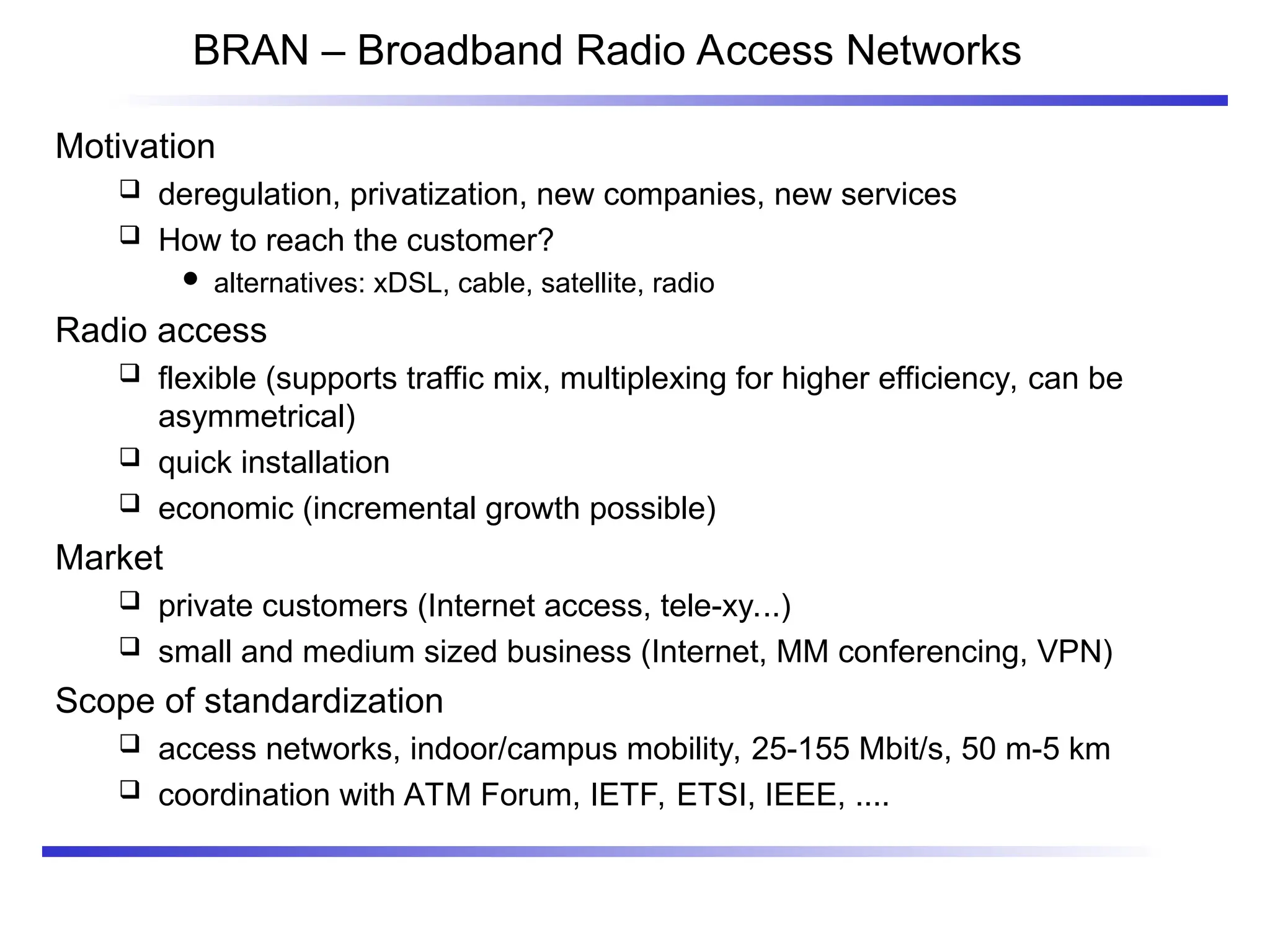 BRAN – Broadband Radio Access Networks
Motivation
 deregulation, privatization, new companies, new services
 How to reach the customer?
 alternatives: xDSL, cable, satellite, radio
Radio access
 flexible (supports traffic mix, multiplexing for higher efficiency, can be
asymmetrical)
 quick installation
 economic (incremental growth possible)
Market
 private customers (Internet access, tele-xy...)
 small and medium sized business (Internet, MM conferencing, VPN)
Scope of standardization
 access networks, indoor/campus mobility, 25-155 Mbit/s, 50 m-5 km
 coordination with ATM Forum, IETF, ETSI, IEEE, ....
 