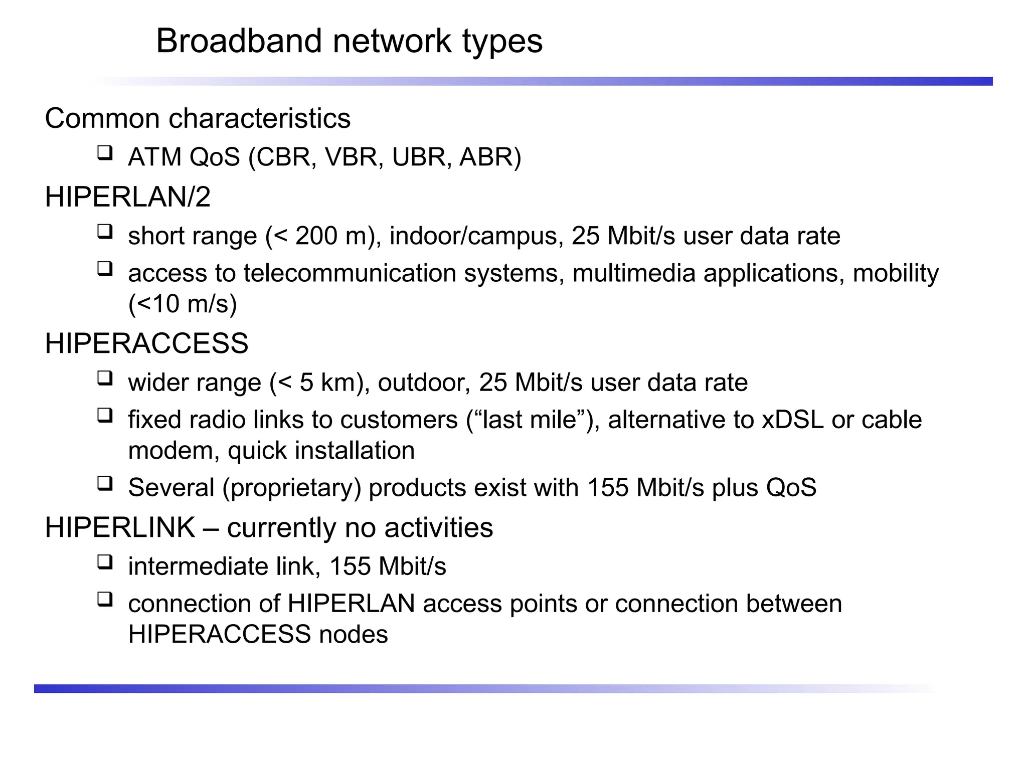 Broadband network types
Common characteristics
 ATM QoS (CBR, VBR, UBR, ABR)
HIPERLAN/2
 short range (< 200 m), indoor/campus, 25 Mbit/s user data rate
 access to telecommunication systems, multimedia applications, mobility
(<10 m/s)
HIPERACCESS
 wider range (< 5 km), outdoor, 25 Mbit/s user data rate
 fixed radio links to customers (“last mile”), alternative to xDSL or cable
modem, quick installation
 Several (proprietary) products exist with 155 Mbit/s plus QoS
HIPERLINK – currently no activities
 intermediate link, 155 Mbit/s
 connection of HIPERLAN access points or connection between
HIPERACCESS nodes
 