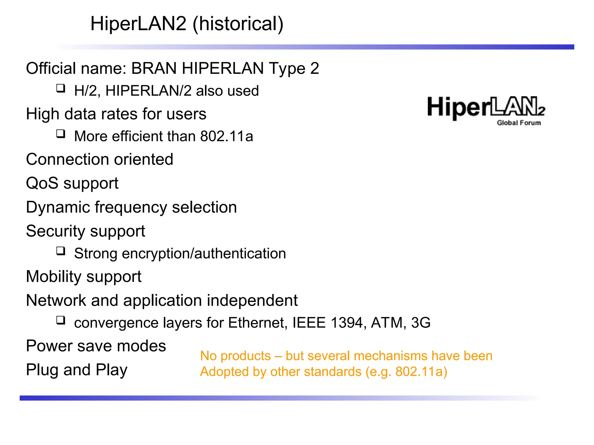 HiperLAN2 (historical)
Official name: BRAN HIPERLAN Type 2
 H/2, HIPERLAN/2 also used
High data rates for users
 More efficient than 802.11a
Connection oriented
QoS support
Dynamic frequency selection
Security support
 Strong encryption/authentication
Mobility support
Network and application independent
 convergence layers for Ethernet, IEEE 1394, ATM, 3G
Power save modes
Plug and Play
No products – but several mechanisms have been
Adopted by other standards (e.g. 802.11a)
 