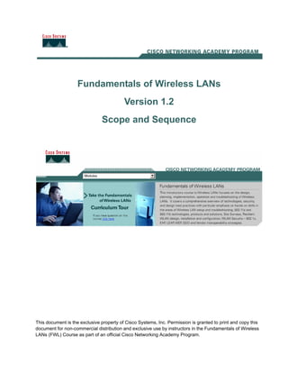 Fundamentals of Wireless LANs
Version 1.2
Scope and Sequence
This document is the exclusive property of Cisco Systems, Inc. Permission is granted to print and copy this
document for non-commercial distribution and exclusive use by instructors in the Fundamentals of Wireless
LANs (FWL) Course as part of an official Cisco Networking Academy Program.
 