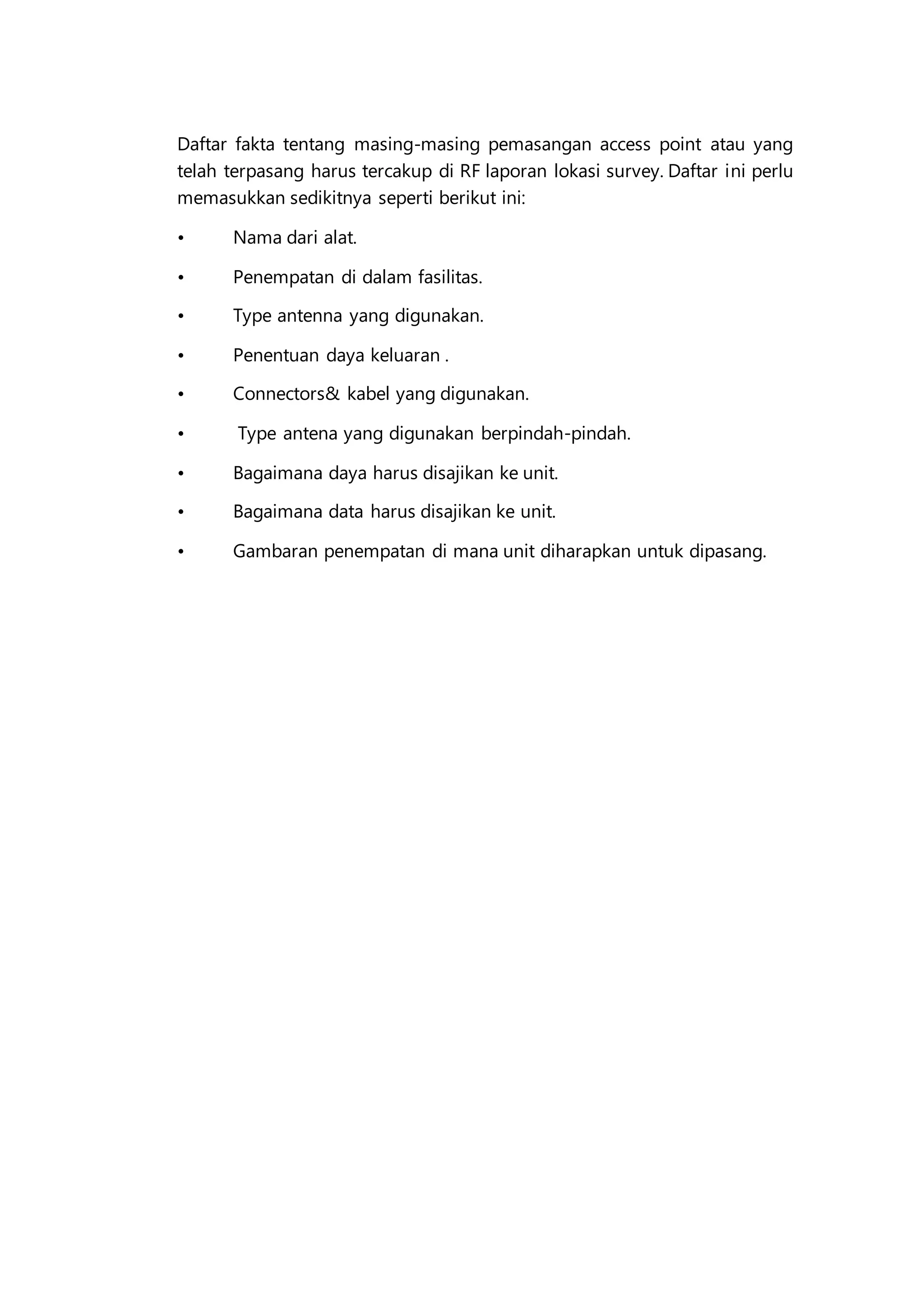 Daftar fakta tentang masing-masing pemasangan access point atau yang
telah terpasang harus tercakup di RF laporan lokasi survey. Daftar ini perlu
memasukkan sedikitnya seperti berikut ini:
• Nama dari alat.
• Penempatan di dalam fasilitas.
• Type antenna yang digunakan.
• Penentuan daya keluaran .
• Connectors& kabel yang digunakan.
• Type antena yang digunakan berpindah-pindah.
• Bagaimana daya harus disajikan ke unit.
• Bagaimana data harus disajikan ke unit.
• Gambaran penempatan di mana unit diharapkan untuk dipasang.
 