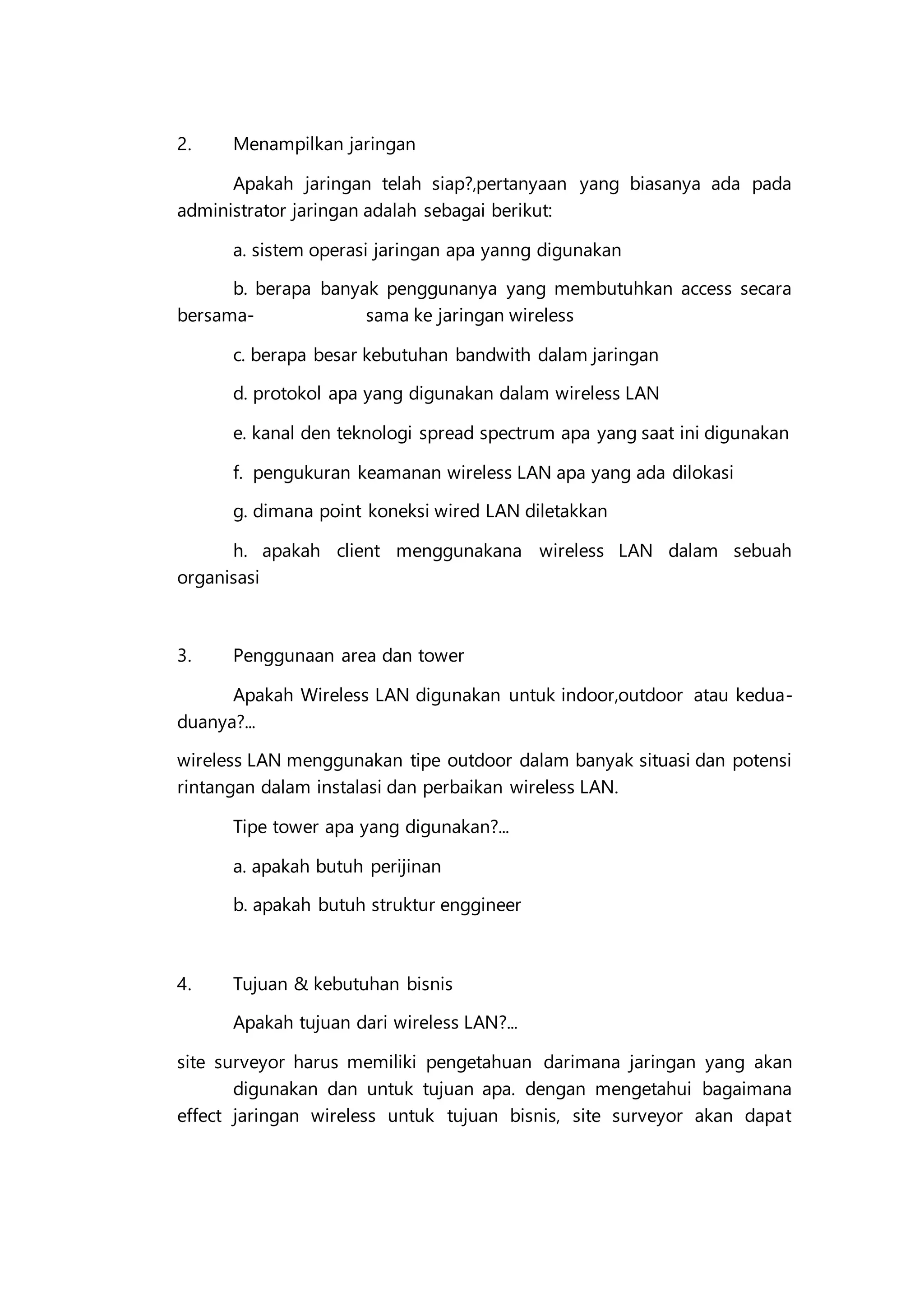 2. Menampilkan jaringan
Apakah jaringan telah siap?,pertanyaan yang biasanya ada pada
administrator jaringan adalah sebagai berikut:
a. sistem operasi jaringan apa yanng digunakan
b. berapa banyak penggunanya yang membutuhkan access secara
bersama- sama ke jaringan wireless
c. berapa besar kebutuhan bandwith dalam jaringan
d. protokol apa yang digunakan dalam wireless LAN
e. kanal den teknologi spread spectrum apa yang saat ini digunakan
f. pengukuran keamanan wireless LAN apa yang ada dilokasi
g. dimana point koneksi wired LAN diletakkan
h. apakah client menggunakana wireless LAN dalam sebuah
organisasi
3. Penggunaan area dan tower
Apakah Wireless LAN digunakan untuk indoor,outdoor atau kedua-
duanya?...
wireless LAN menggunakan tipe outdoor dalam banyak situasi dan potensi
rintangan dalam instalasi dan perbaikan wireless LAN.
Tipe tower apa yang digunakan?...
a. apakah butuh perijinan
b. apakah butuh struktur enggineer
4. Tujuan & kebutuhan bisnis
Apakah tujuan dari wireless LAN?...
site surveyor harus memiliki pengetahuan darimana jaringan yang akan
digunakan dan untuk tujuan apa. dengan mengetahui bagaimana
effect jaringan wireless untuk tujuan bisnis, site surveyor akan dapat
 