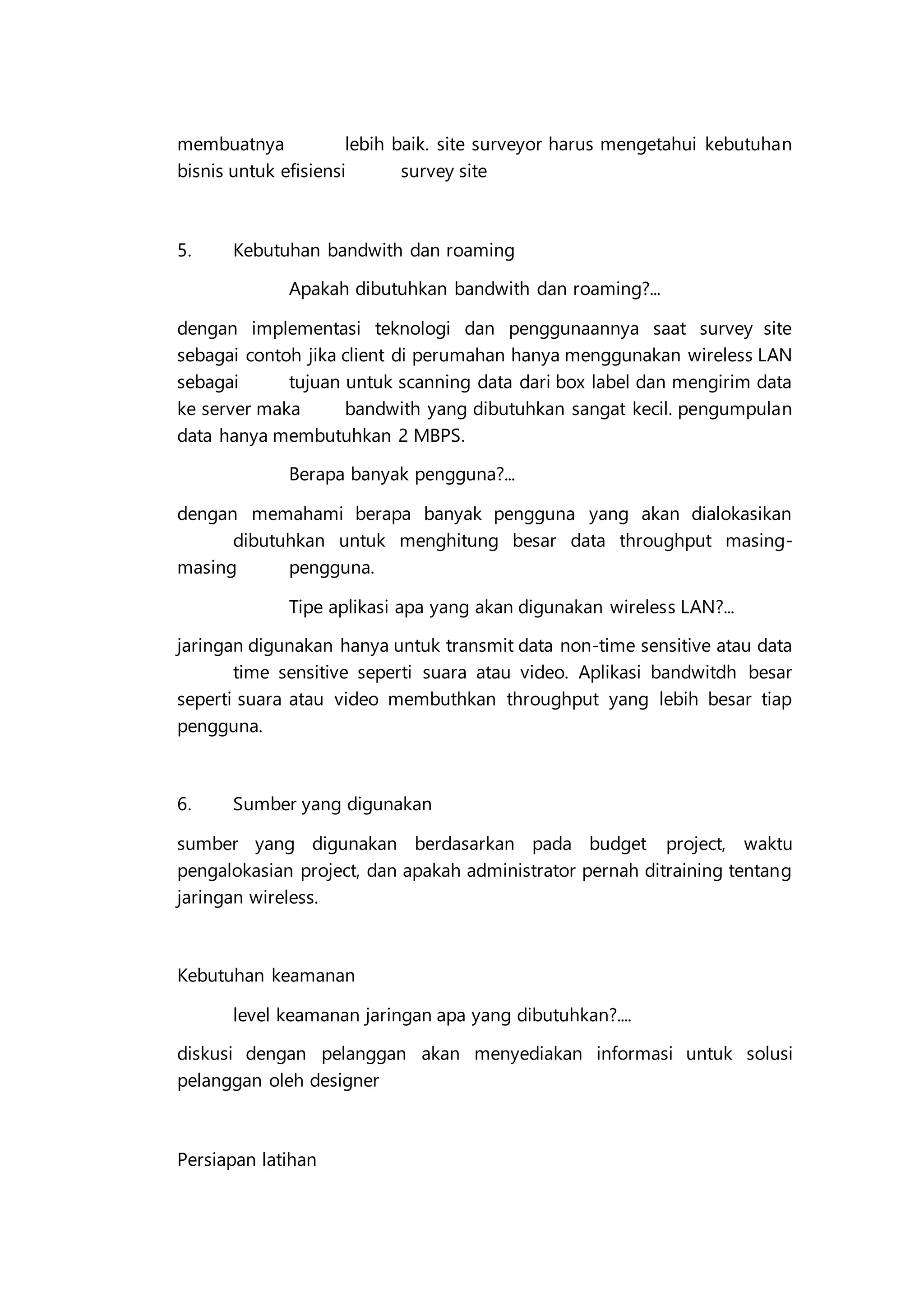 membuatnya lebih baik. site surveyor harus mengetahui kebutuhan
bisnis untuk efisiensi survey site
5. Kebutuhan bandwith dan roaming
Apakah dibutuhkan bandwith dan roaming?...
dengan implementasi teknologi dan penggunaannya saat survey site
sebagai contoh jika client di perumahan hanya menggunakan wireless LAN
sebagai tujuan untuk scanning data dari box label dan mengirim data
ke server maka bandwith yang dibutuhkan sangat kecil. pengumpulan
data hanya membutuhkan 2 MBPS.
Berapa banyak pengguna?...
dengan memahami berapa banyak pengguna yang akan dialokasikan
dibutuhkan untuk menghitung besar data throughput masing-
masing pengguna.
Tipe aplikasi apa yang akan digunakan wireless LAN?...
jaringan digunakan hanya untuk transmit data non-time sensitive atau data
time sensitive seperti suara atau video. Aplikasi bandwitdh besar
seperti suara atau video membuthkan throughput yang lebih besar tiap
pengguna.
6. Sumber yang digunakan
sumber yang digunakan berdasarkan pada budget project, waktu
pengalokasian project, dan apakah administrator pernah ditraining tentang
jaringan wireless.
Kebutuhan keamanan
level keamanan jaringan apa yang dibutuhkan?....
diskusi dengan pelanggan akan menyediakan informasi untuk solusi
pelanggan oleh designer
Persiapan latihan
 