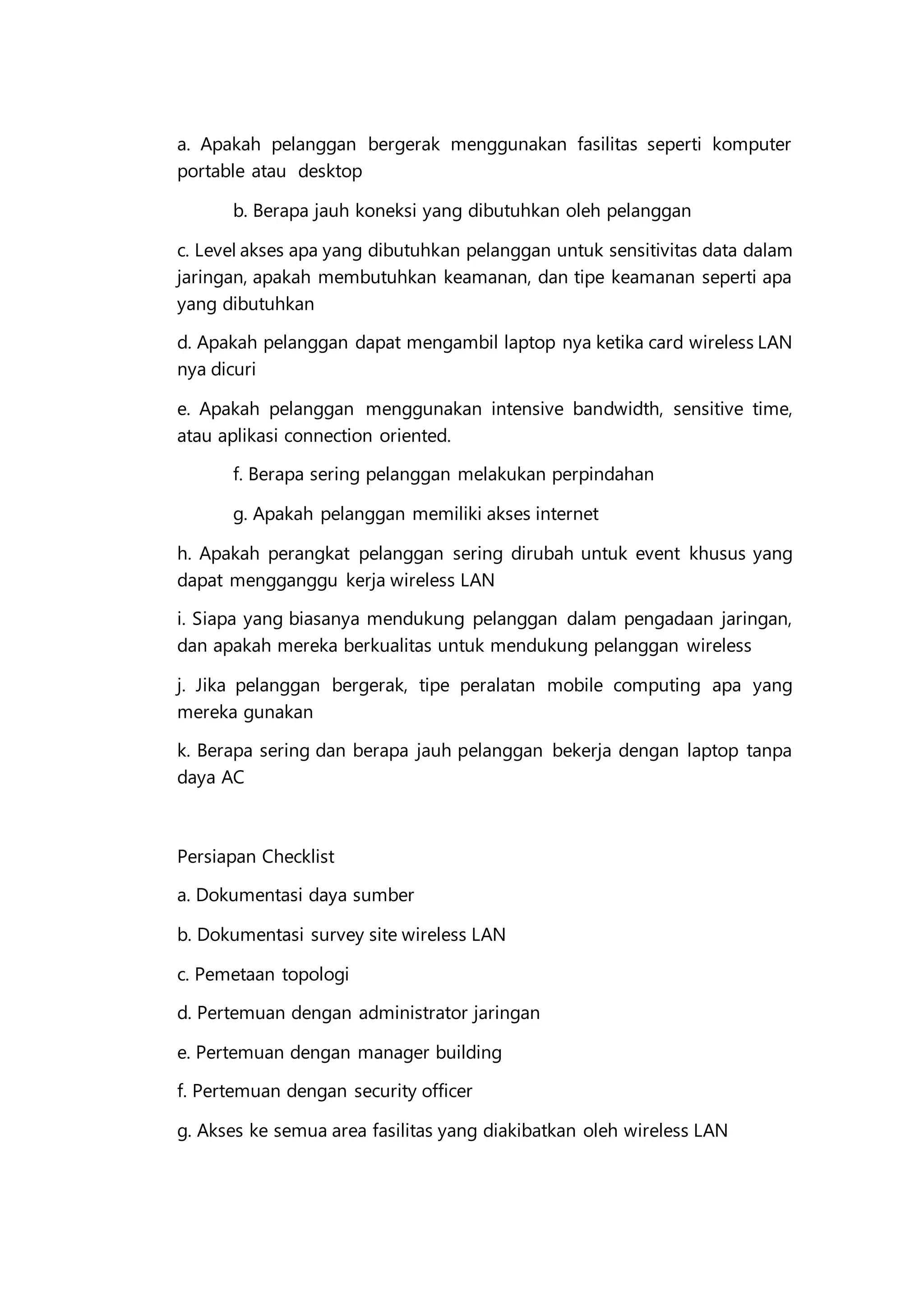 a. Apakah pelanggan bergerak menggunakan fasilitas seperti komputer
portable atau desktop
b. Berapa jauh koneksi yang dibutuhkan oleh pelanggan
c. Level akses apa yang dibutuhkan pelanggan untuk sensitivitas data dalam
jaringan, apakah membutuhkan keamanan, dan tipe keamanan seperti apa
yang dibutuhkan
d. Apakah pelanggan dapat mengambil laptop nya ketika card wireless LAN
nya dicuri
e. Apakah pelanggan menggunakan intensive bandwidth, sensitive time,
atau aplikasi connection oriented.
f. Berapa sering pelanggan melakukan perpindahan
g. Apakah pelanggan memiliki akses internet
h. Apakah perangkat pelanggan sering dirubah untuk event khusus yang
dapat mengganggu kerja wireless LAN
i. Siapa yang biasanya mendukung pelanggan dalam pengadaan jaringan,
dan apakah mereka berkualitas untuk mendukung pelanggan wireless
j. Jika pelanggan bergerak, tipe peralatan mobile computing apa yang
mereka gunakan
k. Berapa sering dan berapa jauh pelanggan bekerja dengan laptop tanpa
daya AC
Persiapan Checklist
a. Dokumentasi daya sumber
b. Dokumentasi survey site wireless LAN
c. Pemetaan topologi
d. Pertemuan dengan administrator jaringan
e. Pertemuan dengan manager building
f. Pertemuan dengan security officer
g. Akses ke semua area fasilitas yang diakibatkan oleh wireless LAN
 