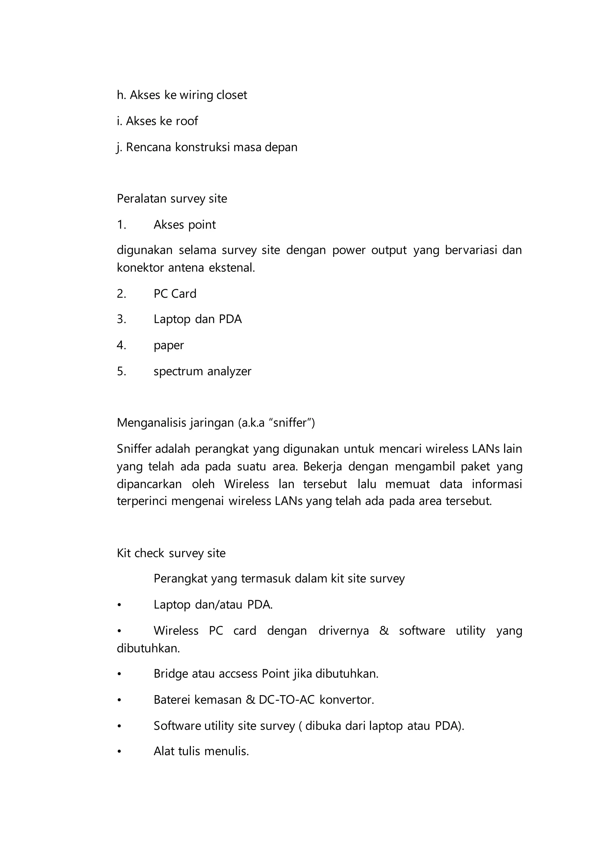 h. Akses ke wiring closet
i. Akses ke roof
j. Rencana konstruksi masa depan
Peralatan survey site
1. Akses point
digunakan selama survey site dengan power output yang bervariasi dan
konektor antena ekstenal.
2. PC Card
3. Laptop dan PDA
4. paper
5. spectrum analyzer
Menganalisis jaringan (a.k.a “sniffer”)
Sniffer adalah perangkat yang digunakan untuk mencari wireless LANs lain
yang telah ada pada suatu area. Bekerja dengan mengambil paket yang
dipancarkan oleh Wireless lan tersebut lalu memuat data informasi
terperinci mengenai wireless LANs yang telah ada pada area tersebut.
Kit check survey site
Perangkat yang termasuk dalam kit site survey
• Laptop dan/atau PDA.
• Wireless PC card dengan drivernya & software utility yang
dibutuhkan.
• Bridge atau accsess Point jika dibutuhkan.
• Baterei kemasan & DC-TO-AC konvertor.
• Software utility site survey ( dibuka dari laptop atau PDA).
• Alat tulis menulis.
 
