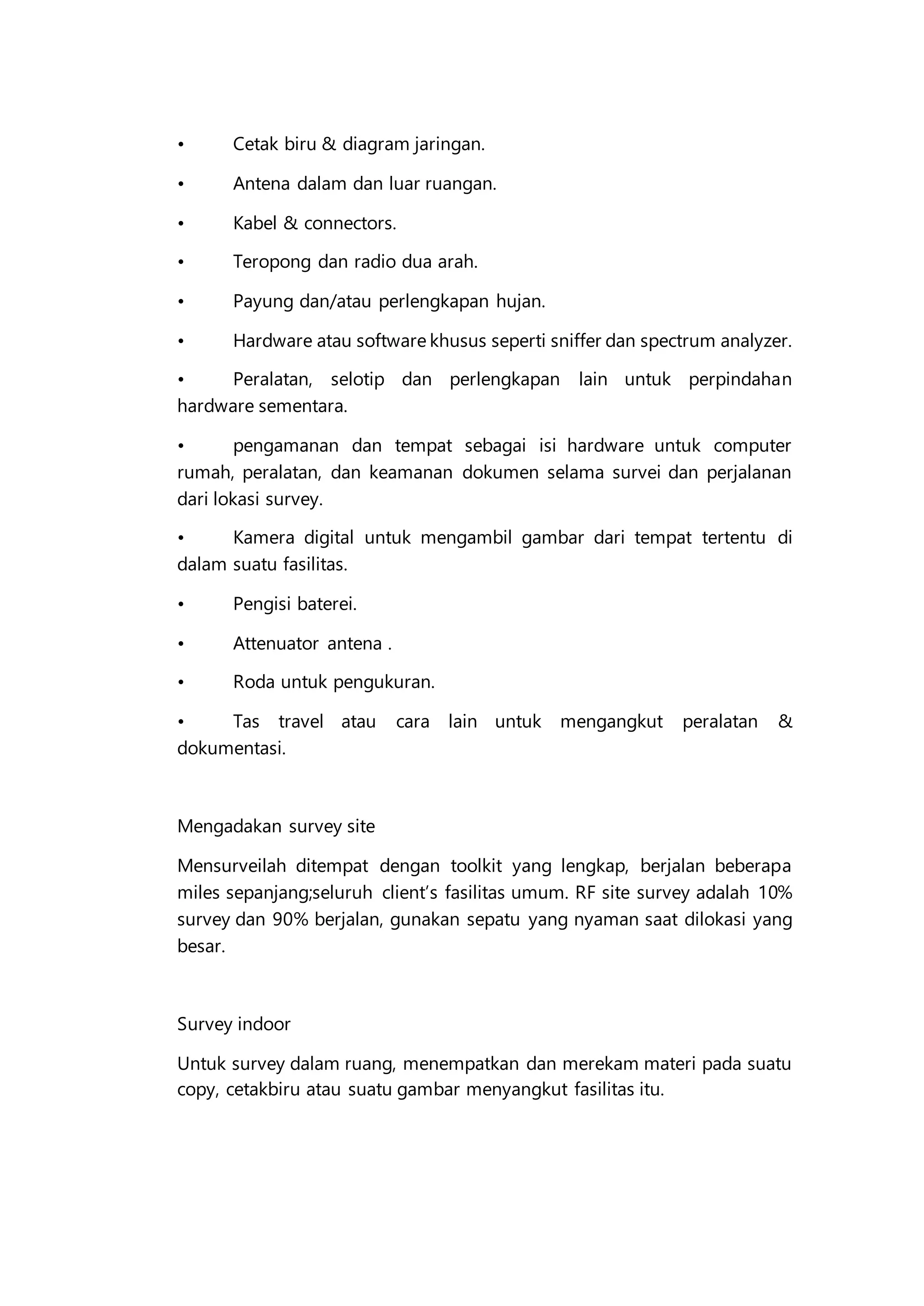 • Cetak biru & diagram jaringan.
• Antena dalam dan luar ruangan.
• Kabel & connectors.
• Teropong dan radio dua arah.
• Payung dan/atau perlengkapan hujan.
• Hardware atau software khusus seperti sniffer dan spectrum analyzer.
• Peralatan, selotip dan perlengkapan lain untuk perpindahan
hardware sementara.
• pengamanan dan tempat sebagai isi hardware untuk computer
rumah, peralatan, dan keamanan dokumen selama survei dan perjalanan
dari lokasi survey.
• Kamera digital untuk mengambil gambar dari tempat tertentu di
dalam suatu fasilitas.
• Pengisi baterei.
• Attenuator antena .
• Roda untuk pengukuran.
• Tas travel atau cara lain untuk mengangkut peralatan &
dokumentasi.
Mengadakan survey site
Mensurveilah ditempat dengan toolkit yang lengkap, berjalan beberapa
miles sepanjang;seluruh client’s fasilitas umum. RF site survey adalah 10%
survey dan 90% berjalan, gunakan sepatu yang nyaman saat dilokasi yang
besar.
Survey indoor
Untuk survey dalam ruang, menempatkan dan merekam materi pada suatu
copy, cetakbiru atau suatu gambar menyangkut fasilitas itu.
 